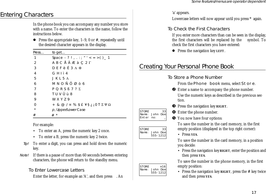 En tering CharactersIn the phone book you can ac com pany any number you store with a name. To en ter the char ac ters in the name, fol low thein struc tions be low.lPress the ap pro pri ate key, 1–9, 0 or #, re peat edly un tilthe de sired char ac ter ap pears in the dis play.Press…to get…1Space - ? ! , . : ; “ &apos; &lt; = &gt;( ) _ 12A B C Å Ä Æ à Ç 2 Γ3D E F è É 3 Λ  Φ4G H I ì 45J K L 5 Λ6M N O Ñ Ö Ø ò 67P Q R S ß 7 ?  Σ8T U V Ü ù 89W X Y Z 90+ &amp; @ / ¤ % $ £ ¥ § ¿ ¡ 0 T  Ξ Ψ Ω*p, Up per/Lower Case## *For ex am ple:•To en ter an A, press the nu meric key 2 once.•To en ter a B, press the nu meric key 2 twice.Tip! To en ter a digit, you can press and hold down the nu merickey.Note! If there is a pause of more than 60 sec onds be tween en ter ingchar ac ters, the phone will re turn to the standby menu.To En ter Low er case Let tersEn ter the let ter, for ex am ple an ‘A’, and then press  . An‘a’ ap pears.Lowercase let ters will now ap pear un til you press * again.To Check the First Char ac tersIf you en ter more char ac ters than can be seen in the dis play,the first char ac ters will be re placed by the  sym bol. Tocheck the first char ac ters you have en tered:lPress the navi ga tion key LEFT.Creating Your Personal Phone BookTo Store a Phone Num berŒFrom the Phone book menu, se lect Store.•En ter a name to ac com pany the phone number.Use the nu meric keys as de scribed in the pre vi ous sec -tion.ŽPress the navi ga tion key RIGHT.•En ter the phone number.•You now have four op tions:To save the number in the card mem ory, in the firstempty po si tion (dis played in the top right cor ner):•Press YES.To save the number in the card mem ory, in a po si tionyou de cide:•Press the navi ga tion key RIGHT, en ter the po si tion andthen press YES.To save the number in the phone mem ory, in the firstempty po si tion:•Press the navi ga tion key RIGHT, press the # key twiceand then press YES.17Some fea tures/menus are op era tor dependentSTORE 33Name: John DoeEnter no: _STORE 33Name: John Doe555-1212STORE  ¤16Name: John Doe555-1212