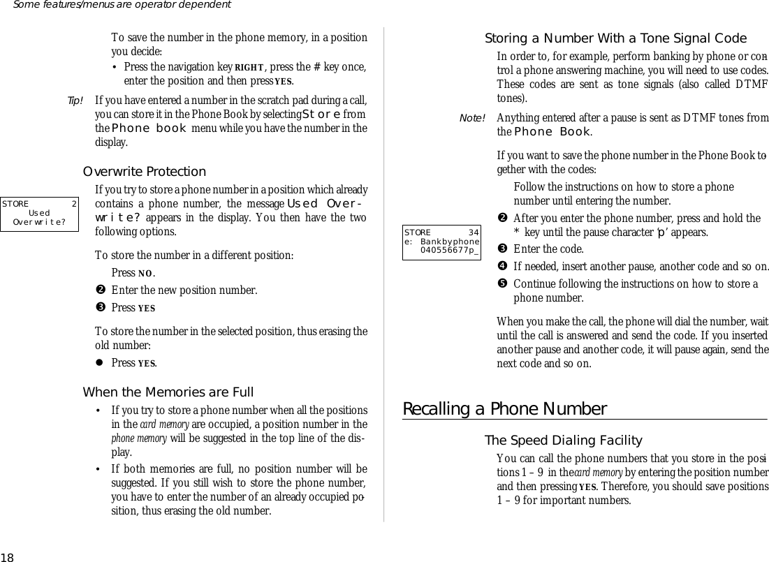 To save the number in the phone mem ory, in a po si tion you de cide:•Press the navi ga tion key RIGHT, press the # key once,en ter the po si tion and then press YES.Tip! If you have en tered a number in the scratch pad dur ing a call,you can store it in the Phone Book by se lect ing Store from the Phone book menu while you have the number in the dis play.Over write Pro tec tionIf you try to store a phone number in a po si tion which al ready con tains a phone number, the mes sage Used Over -write? ap pears in the dis play. You then have the twofollowing op tions.To store the number in a dif fer ent po si tion:ŒPress NO.•En ter the new po si tion number.ŽPress YESTo store the number in the se lected po si tion, thus eras ing theold number:lPress YES.When the Memo ries are Full•If you try to store a phone number when all the po si tionsin the card mem ory are oc cu pied, a po si tion number in thephone mem ory will be sug gested in the top line of the dis -play.•If both memo ries are full, no po si tion number will besug gested. If you still wish to store the phone number,you have to en ter the number of an al ready oc cu pied po -si tion, thus eras ing the old number.Storing a Num ber With a Tone Sig nal CodeIn or der to, for ex am ple, per form bank ing by phone or con -trol a phone an swer ing ma chine, you will need to use codes.These codes are sent as tone sig nals (also called DTMFtones).Note! Any thing en tered af ter a pause is sent as DTMF tones fromthe Phone Book.If you want to save the phone number in the Phone Book to -gether with the codes:ŒFol low the in struc tions on how to store a phonenumber un til en ter ing the number.•Af ter you en ter the phone number, press and hold the* key un til the pause char ac ter ‘p’ ap pears.ŽEn ter the code.•If needed, in sert an other pause, an other code and so on.•Con tinue fol low ing the in struc tions on how to store aphone number.When you make the call, the phone will dial the number, waitun til the call is an swered and send the code. If you in sertedan other pause and an other code, it will pause again, send thenext code and so on.Re calling a Phone Num berThe Speed Di al ing Fa cil ity You can call the phone num bers that you store in the po si -tions 1 – 9  in the card mem ory by en ter ing the po si tion numberand then press ing YES. There fore, you should save po si tions1 – 9 for im por tant num bers.18Some fea tures/menus are op era tor dependentSTORE 34e: Bankbyphone040556677p_STORE 2UsedOverwrite?