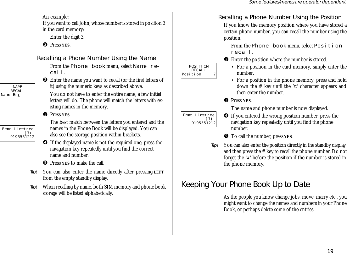 An ex am ple:If you want to call John, whose number is stored in po si tion 3 in the card mem ory:ŒEn ter the digit 3.•Press YES.Re calling a Phone Num ber Us ing the NameŒFrom the Phone book menu, se lect Name re -call.•En ter the name you want to re call (or the first let ters ofit) us ing the nu meric keys as de scribed above.You do not have to en ter the en tire name; a few ini tiallet ters will do. The phone will match the let ters with ex -ist ing names in the mem ory.ŽPress YES.The best match be tween the let ters you en tered and thenames in the Phone Book will be dis played. You canalso see the stor age po si tion within brack ets.•If the dis played name is not the re quired one, press thenavi ga tion key re peat edly un til you find the cor rectname and number.•Press YES to make the call.Tip! You can also en ter the name di rectly af ter press ing LEFTfrom the empty standby dis play.Tip! When re call ing by name, both SIM mem ory and phone bookstor age will be listed al pha beti cally.Re calling a Phone Num ber Us ing the Po si tionIf you know the mem ory po si tion where you have stored acer tain phone number, you can re call the number us ing thepo si tion.ŒFrom the Phone book menu, se lect Po si tionre call.•En ter the po si tion where the number is stored.•For a po si tion in the card mem ory, sim ply en ter thenumber.•For a po si tion in the phone mem ory, press and holddown the # key un til the ‘¤’ char ac ter ap pears andthen en ter the number.ŽPress YES.The name and phone number is now dis played.•If you en tered the wrong po si tion number, press thenavi ga tion key re peat edly un til you find the phonenumber.•To call the number, press YES.Tip! You can also en ter the po si tion di rectly in the standby dis play and then press the # key to re call the phone number. Do notfor get the ‘¤’ bef ore the po si tion if the number is stored inthe phone mem ory.Keeping Your Phone Book Up to DateAs the peo ple you know change jobs, move, marry etc., youmight want to change the names and num bers in your PhoneBook, or per haps de lete some of the en tries.19Some fea tures/menus are op era tor dependentPOSITIONRECALLPosition: 7Emma Limetree (7)9195551212NAMERECALLName:Em_Emma Limetree (7)9195551212