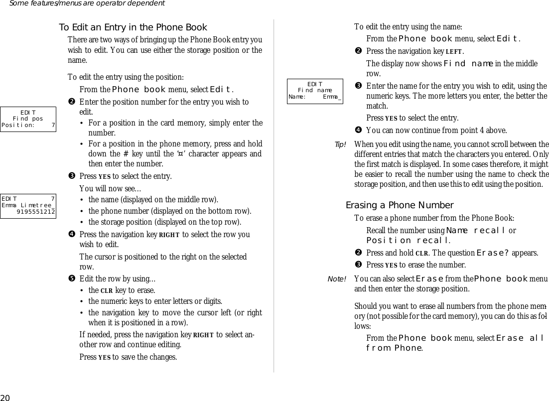 To Edit an En try in the Phone BookThere are two ways of bring ing up the Phone Book en try youwish to edit. You can use ei ther the stor age po si tion or thename.To edit the en try us ing the po si tion:ŒFrom the Phone book menu, se lect Edit.•En ter the po si tion number for the en try you wish toedit.•For a po si tion in the card mem ory, sim ply en ter thenumber.•For a po si tion in the phone mem ory, press and holddown the # key un til the ‘¤’ char ac ter ap pears andthen en ter the number.ŽPress YES to se lect the en try.You will now see…•the name (dis played on the mid dle row).•the phone number (dis played on the bot tom row).•the stor age po si tion (dis played on the top row).•Press the navi ga tion key RIGHT to se lect the row youwish to edit.The cur sor is po si tioned to the right on the se lectedrow.•Edit the row by us ing…•the CLR key to erase.•the nu meric keys to en ter letters or dig its.•the navi ga tion key to move the cur sor left (or rightwhen it is po si tioned in a row).‘If needed, press the navi ga tion key RIGHT to se lect an -other row and con tinue ed it ing.’Press YES to save the changes.To edit the en try us ing the name:ŒFrom the Phone book menu, se lect Edit.•Press the navi ga tion key LEFT.The dis play now shows Find name in the mid dlerow.ŽEn ter the name for the en try you wish to edit, us ing the nu meric keys. The more let ters you en ter, the bet ter thematch.Press YES to se lect the en try.•You can now con tinue from point 4 above.Tip! When you edit us ing the name, you can not scroll be tween the dif fer ent en tries that match the char ac ters you en tered. Onlythe first match is dis played. In some cases there fore, it mightbe eas ier to re call the number us ing the name to check thestor age po si tion, and then use this to edit us ing the po si tion.Eras ing a Phone Num ber To erase a phone number from the Phone Book:ŒRe call the number us ing Name re call or Po si tion re call.•Press and hold CLR. The ques tion Erase? ap pears. ŽPress YES to erase the number.Note! You can also se lect Erase from the Phone book menu and then en ter the stor age po si tion.Should you want to erase all num bers from the phone mem -ory (not pos si ble for the card mem ory), you can do this as fol -lows:ŒFrom the Phone book menu, se lect Erase all from Phone.20Some fea tures/menus are op era tor dependentEDIT 7Emma Limetree_9195551212EDITFind nameName: Emma_EDITFind posPosition: 7