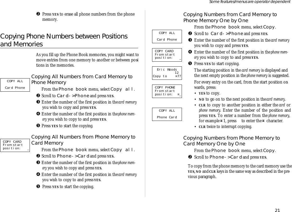 •Press YES to erase all phone num bers from the phonemem ory.Copying Phone Num bers between Positionsand MemoriesAs you fill up the Phone Book memo ries, you might want tomove en tries from one mem ory to an other or be tween po si -tions in the memo ries.Copying All Num bers from Card Mem ory toPhone Mem oryŒ From the Phone book menu, se lect Copy all.• Scroll to Card-&gt;Phone and press YES.Ž En ter the number of the first po si tion in the card mem oryyou wish to copy and press YES.• En ter the number of the first po si tion in the phone mem -ory you wish to copy to and press YES.• Press YES to start the copy ing.Copying All Num bers from Phone Mem ory toCard Mem oryŒ From the Phone book menu, se lect Copy all.• Scroll to Phone-&gt;Card and press YES.Ž En ter the number of the first po si tion in the phone mem -ory you wish to copy and press YES.• En ter the number of the first po si tion in the card mem oryyou wish to copy to and press YES.•Press YES to start the copy ing.Copying Num bers from Card Mem ory toPhone Mem ory One by OneŒFrom the Phone book menu, se lect Copy.•Scroll to  Card-&gt;Phone and press YES.ŽEn ter the number of the first po si tion in the card mem oryyou wish to copy and press YES.•En ter the number of the first po si tion in the phone mem -ory you wish to copy to and press YES.•Press YES to start copy ing.The start ing po si tion in the card mem ory is dis played andthe next empty po si tion in the phone mem ory is sug gested.‘For every en try on the card, from the start po si tion on -wards, press:•YES to copy.•NO to go on to the next po si tion in the card mem ory.•CLR to copy to an other po si tion in ei ther the card orphone mem ory. En ter the number of the po si tion andpress YES. To en ter a number from the phone mem ory,for ex am ple ¤1, press   to en ter the ¤ char ac ter.•CLR twice to in ter rupt copy ing.Copying Num bers from Phone Mem ory toCard Mem ory One by OneŒFrom the Phone book menu, se lect Copy.•Scroll to Phone-&gt;Card and press YES.To copy from the phone mem ory to the card mem ory use the YES, NO and CLR keys in the same way as de scribed in the pre -vious para graph.21Some fea tures/menus are op era tor dependentCOPY ALL Card Phone  COPY CARD From start position: _COPY ALL Card Phone  COPY CARD From start position: _Eric Woods12 Copy to ¤7? COPY PHONE From start position: ¤_COPY ALL Phone Card 