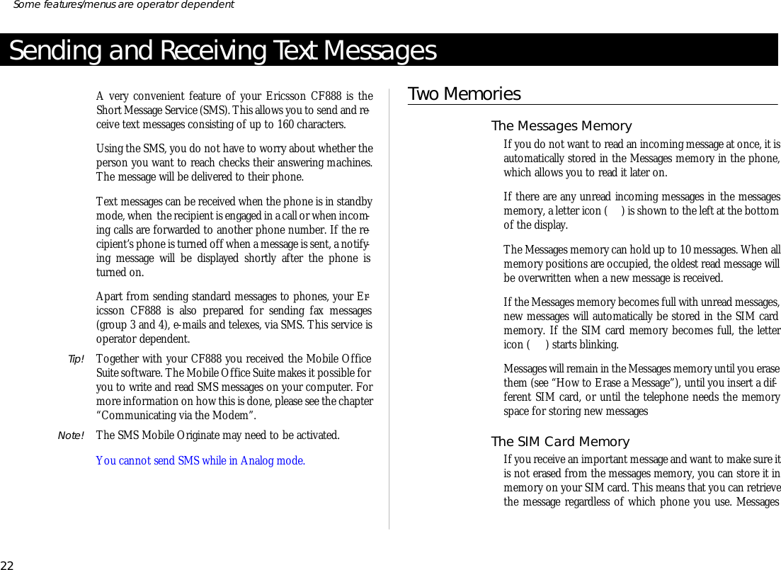 Send ing and Re ceiving Text Mes sagesA very con ven ient fea ture of your Er ics son CF888 is theShort Mes sage Serv ice (SMS). This al lows you to send and re -ceive text mes sages con sist ing of up to 160 char ac ters.Us ing the SMS, you do not have to worry about whether theper son you want to reach checks their an swer ing ma chines.The mes sage will be de liv ered to their phone.Text mes sages can be re ceived when the phone is in standbymode, when  the re cipi ent is en gaged in a call or when in com -ing calls are for warded to an other phone number. If the re -cipi ent’s phone is turned off when a mes sage is sent, a no ti fy -ing mes sage will be dis played shortly af ter the phone isturned on.Apart from send ing stan dard mes sages to phones, your Er -ics son CF888 is also pre pared for send ing fax mes sages(group 3 and 4), e- mails and tel exes, via SMS. This serv ice isop era tor de pend ent.Tip! To gether with your CF888 you re ceived the Mo bile Of ficeSuite soft ware. The Mo bile Of fice Suite makes it pos si ble foryou to write and read SMS mes sages on your com puter. Formore in for ma tion on how this is done, please see the chap ter“Com mu ni cat ing via the Mo dem”.Note! The SMS Mo bile Origi nate may need to be ac ti vated.You can not send SMS while in Ana log mode.Two Mem oriesThe Mes sages Mem oryIf you do not want to read an in com ing message at once, it isauto mati cally stored in the Mes sages mem ory in the phone,which al lows you to read it later on.If there are any un read in com ing mes sages in the mes sagesmem ory, a let ter icon ( ) is shown to the left at the bot tomof the dis play.The Mes sages mem ory can hold up to 10 mes sages. When allmem ory po si tions are oc cu pied, the old est read mes sage willbe over writ ten when a new mes sage is re ceived.If the Mes sages mem ory be comes full with un read mes sages,new mes sages will auto mati cally be stored in the SIM cardmem ory. If the SIM card mem ory be comes full, the let tericon ( ) starts blink ing.Mes sages will re main in the Mes sages mem ory un til you erase them (see “How to Erase a Mes sage”), un til you in sert a dif -fer ent SIM card, or un til the tele phone needs the mem oryspace for stor ing new mes sagesThe SIM Card Mem oryIf you re ceive an im por tant mes sage and want to make sure itis not erased from the mes sages memory, you can store it inmem ory on your SIM card. This means that you can re trievethe message re gard less of which phone you use. Mes sages22Some fea tures/menus are op era tor dependent