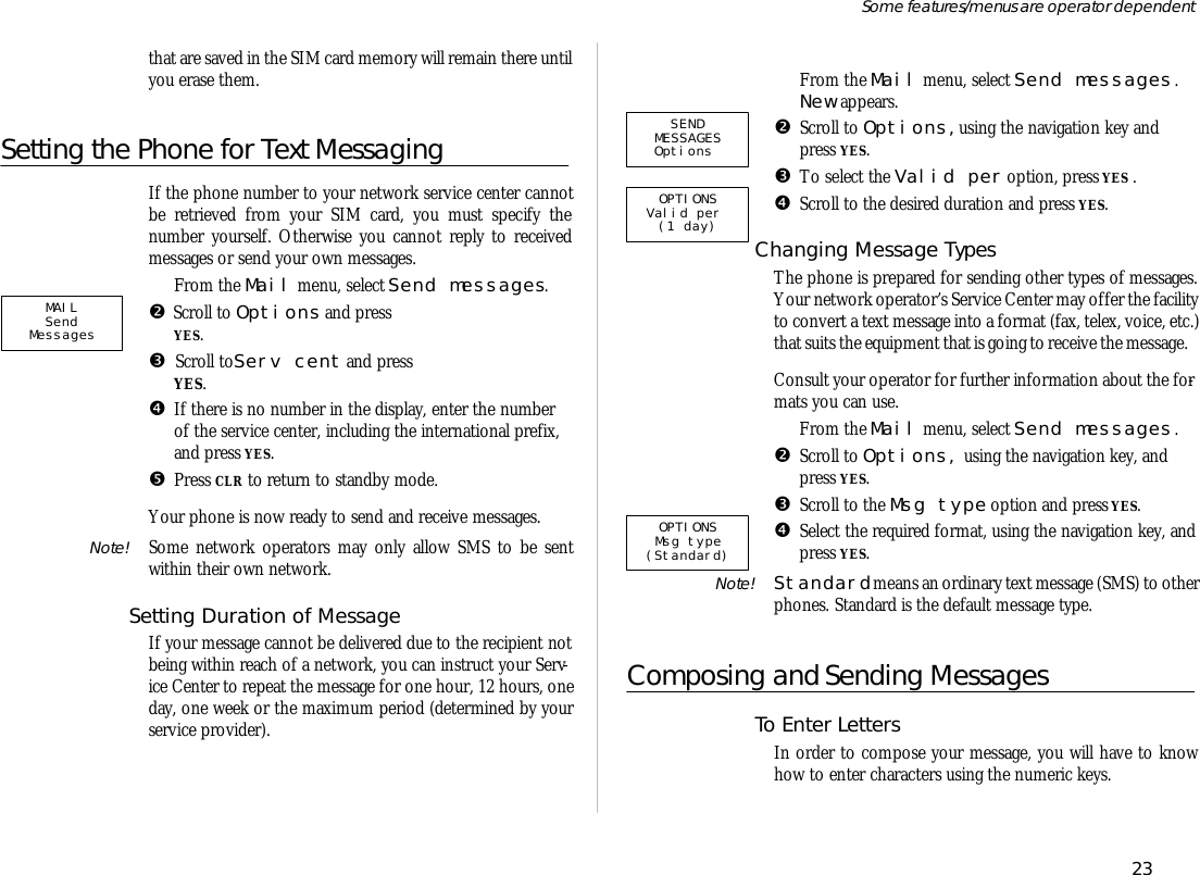 that are saved in the SIM card mem ory will re main there un tilyou erase them.Setting the Phone for Text Mes sag ingIf the phone number to your net work serv ice cen ter can notbe re trieved from your SIM card, you must spec ify thenumber your self. Oth er wise you can not re ply to re ceivedmes sages or send your own mes sages.ŒFrom the Mail menu, se lect Send mes sages.•Scroll to Op tions and pressYES.ŽScroll to   Serv cent and pressYES.•If there is no number in the dis play, en ter the numberof the serv ice cen ter, in clud ing the in ter na tional pre fix,and press YES.•Press CLR to re turn to standby mode.Your phone is now ready to send and re ceive mes sages.Note! Some net work op era tors may only al low SMS to be sentwithin their own net work. Set ting Du ra tion of Mes sageIf your mes sage can not be de liv ered due to the re cipi ent notbe ing within reach of a net work, you can in struct your Serv -ice Cen ter to re peat the mes sage for one hour, 12 hours, oneday, one week or the maxi mum pe ri od (de ter mined by yourserv ice pro vider).ŒFrom the Mail menu, se lect Send mes sages .New ap pears.•Scroll to Op tions,us ing the navi ga tion key andpress YES.ŽTo se lect the Valid per op tion, press YES .•Scroll to the de sired du ra tion and press YES.Chang ing Mes sage TypesThe phone is pre pared for send ing other types of mes sages.Your net work op era tor’s Serv ice Cen ter may of fer the fa cil ity to con vert a text mes sage into a for mat (fax, telex, voice, etc.)that suits the equip ment that is go ing to re ceive the mes sage.Con sult your op era tor for fur ther in for ma tion about the for -mats you can use.ŒFrom the Mail menu, se lect Send mes sages .•Scroll to Op tions, us ing the navi ga tion key, andpress YES.ŽScroll to the Msg type op tion and press YES. •Se lect the re quired for mat, us ing the navi ga tion key, and press YES.Note! Stan dard means an or di nary text mes sage (SMS) to other phones. Stan dard is the de fault mes sage type.Composing and Sending Mes sagesTo En ter Let tersIn order to com pose your mes sage, you will have to knowhow to en ter char ac ters us ing the nu meric keys.23Some fea tures/menus are op era tor dependentSENDMESSAGESOptions   OPTIONS Valid per  (1 day)OPTIONS  Msg type  (Standard)MAILSend  Messages  