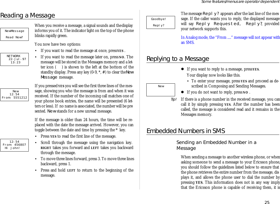 Reading a Mes sageWhen you re ceive a mes sage, a sig nal sounds and the dis playin forms you of it. The in di ca tor light on the top of the phoneblinks rap idly green.You now have two op tions:•If you want to read the mes sage at once, press YES .•If you want to read the mes sage later on, press NO. Themes sage will be stored in the Mes sages mem ory and a let -ter icon ( ) is shown to the left at the bot tom of thestandby dis play. Press any key (0-9, *, #) to clear the NewMes sage mes sage.If you pressed YES you will see the first three lines of the mes -sage, show ing you who the mes sage is from and when it wasre ceived. If the number of the in com ing call matches one ofyour phone book en tries, the name will be pre sented (6 let -ters or less). If  no name is as so ci ated, the number will be pre -sented. New stands for a new un read mes sage. If the mes sage is older than 24 hours, the time will be re -placed with the date the mes sage ar rived. How ever, you cantog gle be tween the date and time by press ing the * key.•Press YES to read the first line of the mes sage.•Scroll through the mes sage us ing the navi ga tion key. RIGHT takes you for ward and LEFT takes you back wardthrough the mes sage.•To move three lines for ward, press 3. To move three lines back ward, press 1.•Press and hold LEFT to re turn to the be gin ning of themes sage.The mes sage Re ply? ap pears af ter the last line of the mes -sage. If the caller wants you to re ply, the dis played mes sagewill say Re ply Re quested, Re ply?, pro videdyour net work sup ports this.In Ana log mode, the “From ....” mes sage will not ap pear with an SMS.Re plying to a Mes sagelIf you want to re ply to a mes sage, press YES. Your dis play now looks like this.•To en ter your mes sage, press YES and pro ceed as de -scribed in Com pos ing and Send ing Mes sages.lIf you do not want to re ply, press NO .Tip! If there is a phone number in the re ceived mes sage, you cancall it by sim ply press ing YES. Af ter the number has beencalled, the mes sage is con sid ered read and it re mains in theMes sages mem ory.Em bed ded Num bers in SMSSend ing an Em bed ded Num ber in a Mes sageWhen send ing a mes sage to an other wire less phone, or whenask ing some one to send a mes sage to your Er ics son phone,you should fol low the guide lines listed be low to en sure thatthe phone re trieves the en tire number from the mes sage, dis -plays it, and al lows the phone user to dial the number bypress ing YES. This in for ma tion does not in any way im plythat the Er ics son phone is ca pa ble of re ceiv ing them, it is25Some fea tures/menus are op era tor dependent    New    NETWORK   22-Jul-97   13:23          New    12:54From: 555121212:54From: 456807  Hi John!   Goodbye!  Reply?     NewMessage Read Now?