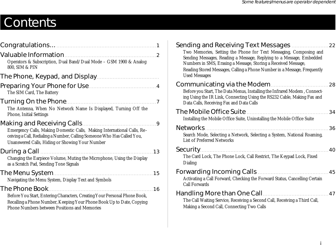 Con tentsCon gratu la tions.................................................................1Valu able In for ma tion.........................................................2Op era tors &amp; Sub scrip tion, Dual Band/Dual Mode – GSM 1900 &amp; Ana log800, SIM &amp; PINThe Phone, Key pad, and Dis play.......................................Pre par ing Your Phone for Use..........................................4The SIM Card, The Bat teryTurn ing On the Phone........................................................7The An tenna, When No Net work Name Is Dis played, Turn ing Off thePhone, Ini tial Set tingsMak ing and Re ceiv ing Calls..............................................9Emer gency Calls, Mak ing Do mes tic Calls,  Mak ing In ter na tional Calls, Re -ceiv ing a Call, Re di al ing a Num ber, Call ing Some one Who Has Called You, Un an swered Calls, Hid ing or Show ing Your Num berDur ing a Call ......................................................................13Chang ing the Ear piece Vol ume, Mut ing the Mi cro phone, Us ing the Dis playas a Scratch Pad, Send ing Tone Sig nalsThe Menu Sys tem..............................................................15Navi gat ing the Menu Sys tem, Dis play Text and Sym bolsThe Phone Book.................................................................16Be fore You Start, En ter ing Char ac ters, Cre at ing Your Per sonal Phone Book, Re call ing a Phone Num ber, Keep ing Your Phone Book Up to Date, Copy ing Phone Num bers be tween Po si tions and Memo riesSend ing and Re ceiv ing Text Mes sages .......................22Two Memo ries, Set ting the Phone for Text Mes sag ing, Com pos ing andSend ing Mes sages, Read ing a Mes sage, Re ply ing to a Mes sage, Em bed dedNum bers in SMS, Eras ing a Mes sage, Stor ing a Re ceived Mes sage, Read ing Stored Mes sages, Call ing a Phone Num ber in a Mes sage, Fre quentlyUsed Mes sagesCom mu ni cat ing via the Mo dem....................................28Be fore you Start, The Data Menus, In stall ing the In fra red Mo dem , Con nect -ing Us ing the IR Link, Con nect ing Us ing the RS232 Ca ble, Mak ing Fax andData Calls, Re ceiv ing Fax and Data CallsThe Mo bile Of fice Suite ...................................................34In stall ing the Mo bile Of fice Suite, Un in stall ing the Mo bile Of fice SuiteNet works.............................................................................36Search Mode, Se lect ing a Net work, Se lect ing a Sys tem, Na tional Roam ing,List of Pre ferred Net worksSe cu rity................................................................................40The Card Lock, The Phone Lock, Call Re strict, The Key pad Lock, Fixed Di al ingFor ward ing In com ing Calls ............................................45Ac ti vat ing a Call For ward, Check ing the For ward Status, Can cel ling Cer tainCall For wardsHan dling More than One Call.........................................47The Call Wait ing Serv ice, Re ceiv ing a Sec ond Call, Re ceiv ing a Third Call, Mak ing a Sec ond Call, Con nect ing Two CallsiSome fea tures/menus are op era tor dependent