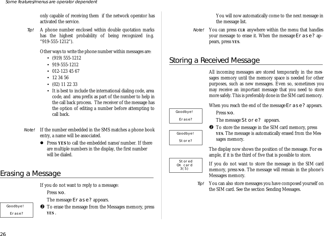 only ca pa ble of re ceiv ing them  if the net work op era tor hasac ti vated the serv ice.Tip!  A phone number en closed within dou ble quo ta tion markshas the high est prob abil ity of be ing rec og nized (e.g.“919-555-1212”).Other ways to write the phone number within mes sages are:•(919) 555-1212•919-555-1212•012-123 45 67•12 34 56•(02) 11 22 33•It is best to in clude the in ter na tional di al ing code, areacode, and  area pre fix as part of the number to help inthe call back pro cess.  The re ceiver of the mes sage hasthe op tion of ed it ing a number be fore at tempt ing tocall back.Note! If the number em bed ded in the SMS matches a phone booken try, a name will be as so ci ated. lPress YES to call the em bed ded name/number. If thereare mul ti ple num bers in the dis play, the first numberwill be di aled.Erasing a Mes sageIf you do not want to re ply to a mes sage: ŒPress NO.The mes sage Erase? ap pears.•To erase the mes sage from the Mes sages mem ory, press YES . You will now auto mati cally come to the next mes sage in the mes sage list.Note! You can press CLR any where within the menu that han dlesyour mes sage to erase it. When the mes sage Erase? ap -pears, press YES.Storing a Received Mes sageAll in com ing mes sages are stored tem po rar ily in the mes -sages mem ory un til the mem ory space is needed for otherpurposes, such as new mes sages. Even so, some times youmay re ceive an im por tant mes sage that you need to storemore safely. This is pref era bly done in the SIM card mem ory.When you reach the end of the mes sage Erase? ap pears.ŒPress NO.The mes sage Store? ap pears.•To store the mes sage in the SIM card mem ory, pressYES. The mes sage is auto mati cally erased from the Mes -sages mem ory.The dis play now shows the po si tion of the mes sage. For ex -am ple, if it is the third of five that is pos si ble to store.If you do not want to store the mes sage in the SIM cardmem ory, press NO. The mes sage will re main in the phone’sMes sages mem ory.Tip! You can also store mes sages you have com posed your self onthe SIM card. See the sec tion Send ing Mes sages.26Some fea tures/menus are op era tor dependentGoodbye! Store?    StoredOn card  3(5)  Goodbye!    Erase?     Goodbye!     Erase?    