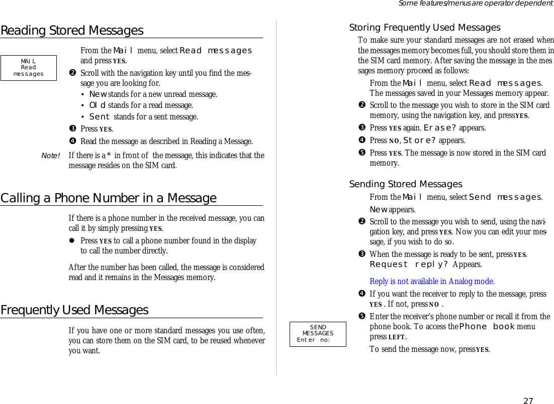 Reading Stored Mes sagesŒFrom the Mail menu, se lect Read mes sagesand press YES.•Scroll with the navi ga tion key un til you find the mes -sage you are look ing for.•New stands for a new un read mes sage.•Old stands for a read mes sage.•Sent stands for a sent mes sage.ŽPress YES.•Read the mes sage as de scribed in Reading a Mes sage.Note! If there is a * in front of  the mes sage, this in di cates that themes sage re sides on the SIM card.Calling a Phone Num ber in a Mes sageIf there is a phone number in the re ceived mes sage, you cancall it by sim ply press ing YES.lPress YES to call a phone number found in the dis playto call the number di rectly.Af ter the number has been called, the mes sage is con sid eredread and it re mains in the Mes sages mem ory.Frequently Used MessagesIf you have one or more stan dard mes sages you use of ten,you can store them on the SIM card, to be re used when everyou want.Stor ing Fre quently Used Mes sagesTo make sure your stan dard messages are not erased whenthe mes sages mem ory be comes full, you should store them in the SIM card mem ory. Af ter sav ing the mes sage in the mes -sages mem ory pro ceed as fol lows:ŒFrom the Mail menu, se lect Read mes sages.The mes sages saved in your Mes sages mem ory ap pear.•Scroll to the mes sage you wish to store in the SIM cardmem ory, us ing the navi ga tion key, and press YES.ŽPress YES again. Erase? ap pears.•Press NO, Store? appears. •Press YES. The mes sage is now stored in the SIM cardmem ory.Send ing Stored Mes sagesŒFrom the Mail menu, se lect Send mes sages.New ap pears.•Scroll to the mes sage you wish to send, us ing the navi -ga tion key, and press YES. Now you can edit your mes -sage, if you wish to do so. ŽWhen the mes sage is ready to be sent, press YES. Re quest re ply? Ap pears.Re ply is not avail able in Ana log mode.•If you want the re ceiver to re ply to the mes sage, pressYES . If not, press NO .•En ter the re ceiv er’s phone number or re call it from thephone book. To ac cess the Phone book menupress LEFT.‘To send the mes sage now, press YES.27Some fea tures/menus are op era tor dependentSENDMESSAGESEnter no:  MAILRead messages  