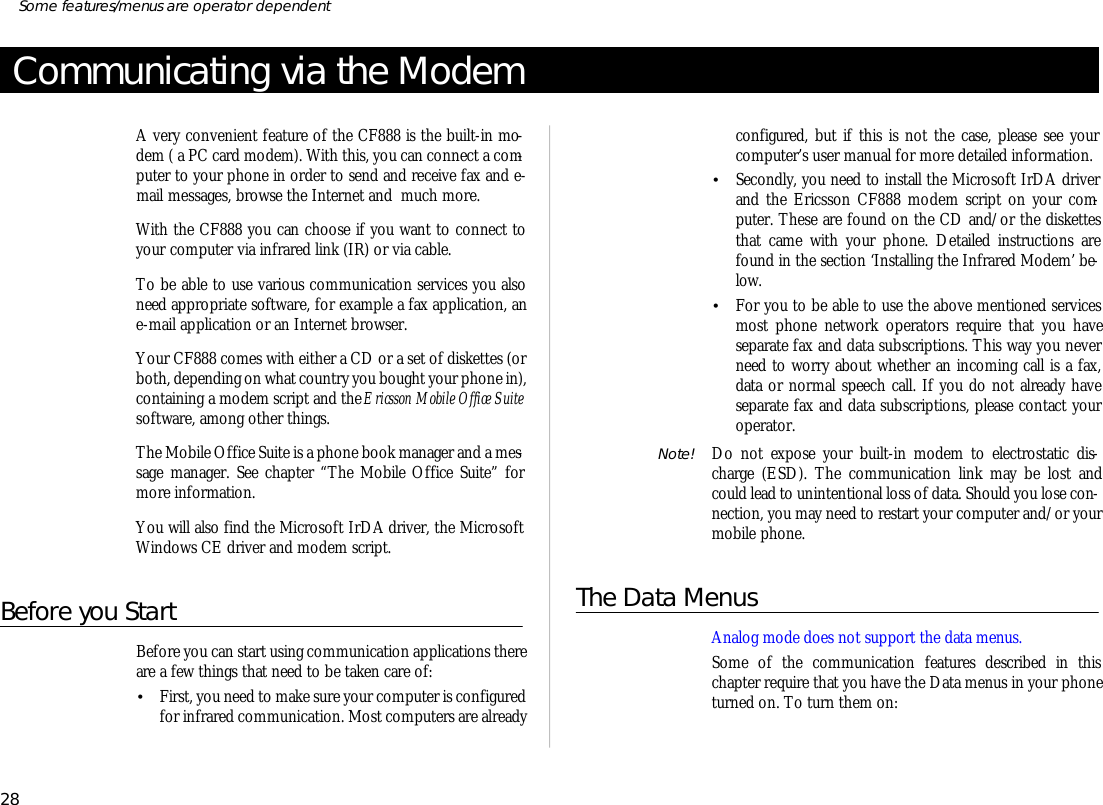 Com mu ni ca ting via the ModemA very con ven ient fea ture of the CF888 is the built-in mo -dem ( a PC card mo dem). With this, you can con nect a com -puter to your phone in or der to send and re ceive fax and e- mail mes sages, browse the Inter net and  much more.With the CF888 you can choose if you want to con nect toyour com puter via in fra red link (IR) or via ca ble.To be able to use vari ous com mu ni ca tion services you alsoneed ap pro pri ate soft ware, for example a fax ap pli ca tion, ane- mail ap pli ca tion or an Inter net browser. Your CF888 comes with ei ther a CD or a set of diskettes (orboth, de pend ing on what coun try you bought your phone in), containing a mo dem script and the Er ics son Mo bile Of fice Suitesoft ware, among other things. The Mo bile Of fice Suite is a phone book man ager and a mes -sage man ager. See chap ter “The Mo bile Of fice Suite” formore information. You will also find the Mi cro soft IrDA driver, the Mi cro softWin dows CE driver and mo dem script.Before you StartBef ore you can start us ing com mu ni ca tion ap pli ca tions thereare a few things that need to be taken care of:•First, you need to make sure your com puter is con fig ur edfor in fra red com mu ni ca tion. Most com puters are al readyconfigured, but if this is not the case, please see yourcom puter’s user man ual for more de tailed in for ma tion.•Sec ondly, you need to in stall the Mi cro soft IrDA driverand the Er ics son CF888 mo dem script on your com -puter. These are found on the CD and/or the diskettesthat came with your phone. De tailed in struc tions arefound in the sec tion ‘I nstal ling the In fra red Modem’ be -low.•For you to be able to use the above men tioned servicesmost phone net work op era tors re quire that you havesepa rate fax and data sub scrip tions. This way you neverneed to worry about whether an in com ing call is a fax,data or nor mal speech call. If you do not al ready havesepa rate fax and data sub scrip tions, please con tact yourop era tor.Note! Do not expose your built-in modem to electrostatic dis -charge (ESD). The com mu ni ca tion link may be lost andcould lead to un in ten tional loss of data. Should you lose con -nec tion, you may need to restart your computer and/or yourmobile phone.The Data MenusAna log mode does not sup port the data menus.Some of the com mu ni ca tion fea tures de scribed in thischapter re quire that you have the Data menus in your phoneturned on. To turn them on:28Some fea tures/menus are op era tor dependent