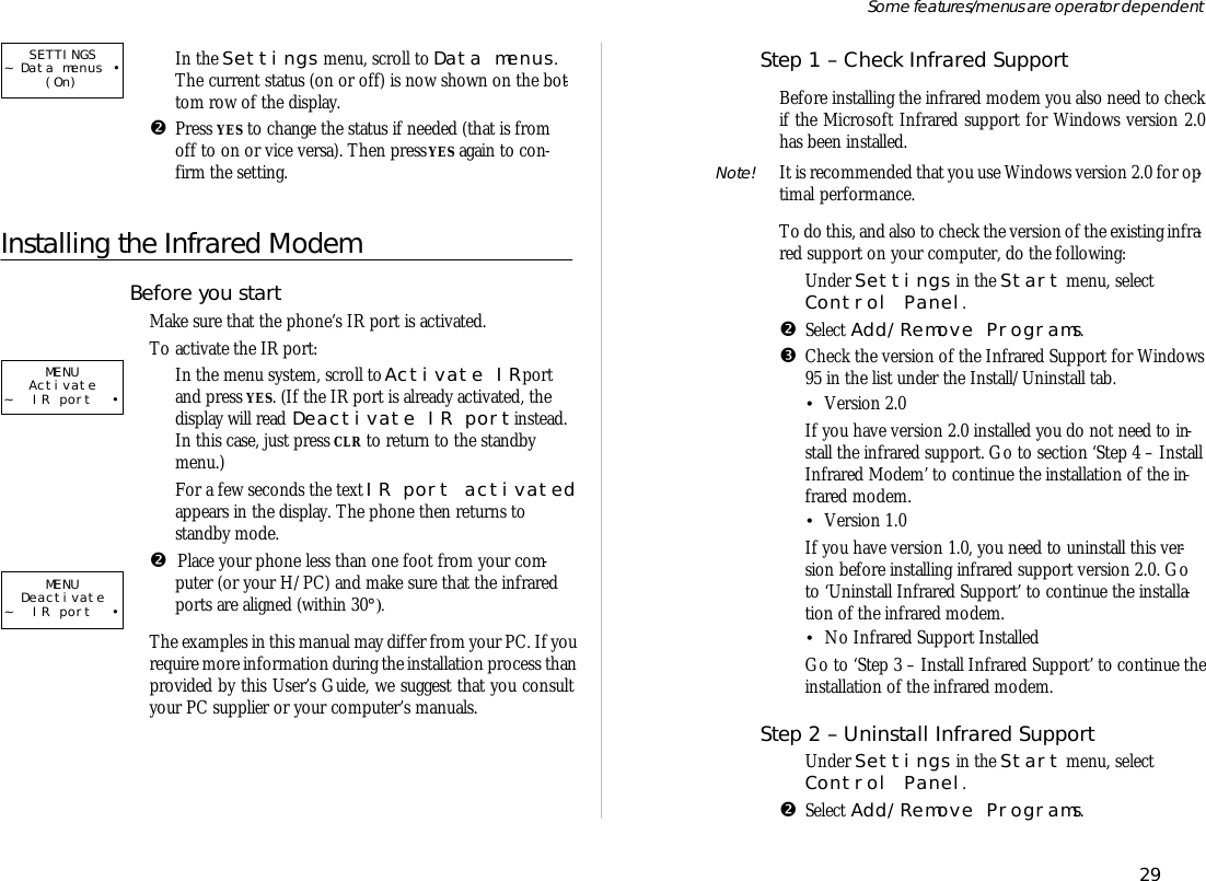 ŒIn the Set tings menu, scroll to Data menus.The cur rent status (on or off) is now shown on the bot -tom row of the dis play.•Press YES to change the status if needed (that is fromoff to on or vice versa). Then press YES again to con -firm the set ting.Installing the Infrared Modem Bef ore you startMake sure that the phone’s IR port is ac ti vated. To ac ti vate the IR port:ŒIn the menu sys tem, scroll to A ct ivate IR portand press YES. (If the IR port is al ready ac ti vated, thedis play will read D ea ct ivate IR port in stead.In this case, just press CLR to re turn to the standbymenu.)For a few sec onds the text IR port ac ti vatedappears in the dis play. The phone then re turns tostandby mode.•  Place your phone less than one foot from your com -puter (or your H/PC) and make sure that the in fra redports are aligned (within 30°).The ex am ples in this man ual may dif fer from your PC. If youre quire more in for ma tion dur ing the in stal la tion pro cess than pro vided by this Us er’s Guide, we suggest that you con sultyour PC sup plier or your com puter’s manu als.Step 1 – Check In fra red Sup portBef ore in stall ing the in fra red mo dem you also need to checkif the Mi cro soft In fra red sup port for Win dows ver sion 2.0has been in stalled.Note!  It is rec om mended that you use Win dows ver sion 2.0 for op -ti mal per form ance.To do this, and also to check the ver sion of the ex ist ing in fra -red sup port on your com puter, do the fol low ing:ŒUn der Set tings in the Start menu, se lectCon trol Panel.•Se lect Add/Re move Pro grams.ŽCheck the ver sion of the In fra red Sup port for Win dows 95 in the list un der the In stall/Un in stall tab. •Ver sion 2.0If you have ver sion 2.0 in stalled you do not need to in -stall the in fra red sup port. Go to sec tion ‘Step 4 – In stall In fra red Modem’ to con tinue the in stal la tion of the in -fra red mo dem.•Ver sion 1.0 If you have ver sion 1.0, you need to un in stall this ver -sion bef ore in stall ing in fra red sup port ver sion 2.0. Goto ‘Un in stall In fra red Sup port’ to con tinue the in stal la -tion of the in fra red mo dem.•No In fra red Sup port In stalledGo to ‘Step 3 – In stall In fra red Sup port’ to con tinue the in stal la tion of the in fra red mo dem.Step 2 – Un in stall In fra red Sup portŒUn der Set tings in the Start menu, se lectCon trol Panel.•Se lect Add/Re move Pro grams.29Some fea tures/menus are op era tor dependentMENUActivate~ IR port •MENUDeactivate~ IR port •SETTINGS~ Data menus •(On)