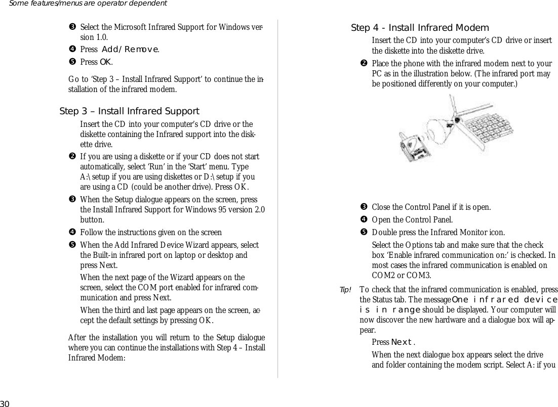 ŽSe lect the Mi cro soft In fra red Sup port for Win dows ver -sion 1.0.•Press  Add/Re move.•Press OK.Go to ‘Step 3 – In stall In fra red Sup port’ to con tinue the in -stal la tion of the in fra red mo dem.Step 3 – In stall In fra red Sup portŒIn sert the CD into your com puter’s CD drive or thedisk ette containing the In fra red sup port into the disk -ette drive.•If you are us ing a disk ette or if your CD does not startauto mati cally, se lect ‘Run’ in the ‘Start’ menu. TypeA:\setup if you are us ing disk ettes or D:\setup if youare us ing a CD (could be an other drive). Press OK.ŽWhen the Setup dia logue ap pears on the screen, pressthe In stall In fra red Sup port for Win dows 95 ver sion 2.0 but ton. •Fol low the in struc tions given on the screen•When the Add In fra red De vice Wiz ard ap pears, se lectthe Built- in in fra red port on lap top or desk top andpress Next.‘When the next page of the Wiz ard ap pears on thescreen, se lect the COM port en abled for infra red com -mu ni ca tion and press Next. ’When the third and last page ap pears on the screen, ac -cept the de fault set tings by pressing OK.Af ter the in stal la tion you will re turn to the Setup dia loguewhere you can con tinue the in stal la tions with Step 4 – In stallIn fra red Mo dem: Step 4 - In stall In fra red Mo demŒIn sert the CD into your com puter’s CD drive or in sertthe disk ette into the disk ette drive.•Place the phone with the in fra red mo dem next to yourPC as in the il lus tra tion below. (The in fra red port maybe po si tioned dif fer ently on your com puter.)ŽClose the Con trol Panel if it is open.•Open the Con trol Panel.•Dou ble press the In fra red Moni tor icon.‘Se lect the Op tions tab and make sure that the checkbox ‘En able in fra red com mu ni ca tion on:’ is checked. In most cases the in fra red com mu ni ca tion is en abled onCOM2 or COM3. Tip! To check that the in fra red com mu ni ca tion is en abled, pressthe Status tab. The mes sage One in fra red de viceis in range should be dis played. Your com puter willnow dis cover the new hard ware and a dia logue box will ap -pear. ’Press Next.“When the next dia logue box ap pears se lect the driveand folder containing the mo dem script. Select A: if you 30Some fea tures/menus are op era tor dependent