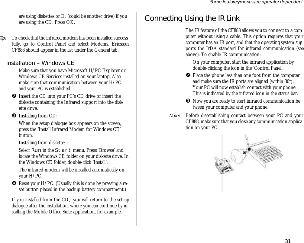 are us ing disk ettes or D: (could be another drive) if youare us ing the CD. Press OK.Tip! To check that the in fra red mo dem has been in stalled suc cess -fully, go to Con trol Panel and se lect Mo dems. Er ics sonCF888 should ap pear in the list un der the Gen eral tab.In stal la tion – Win dows CEŒMake sure that you have Mi cro soft H/PC Ex plorer orWin dows CE Serv ices in stalled on your lap top. Alsomake sure that com mu ni ca tion be tween your H/PCand your PC is es tab lished.•In sert the CD into your PC’s CD drive or in sert thedisk ette containing the In fra red sup port into the disk -ette drive.ŽIn stall ing from CD: When the setup dia logue box ap pears on the screen,press the ‘In stall I nfr ared Mo dem for Win dows CE’but ton.In stall ing from disk ette:Se lect Run in the Start menu. Press ‘Browse’ andlocate the Win dows CE folder on your diskette drive. In the Win dows CE folder, double-click ‘I nstall’.The in fra red mo dem will be in stalled auto mati cally onyour H/PC.•Re set your H/PC. (Usu ally this is done by press ing a re -set but ton placed in the backup bat tery com part ment.)If you in stalled from the CD,  you will re turn to the set- updia logue af ter the in stal la tion, where you can con tinue by in -stall ing the Mo bile Of fice Suite ap pli ca tion, for ex am ple.Con necting Us ing the IR LinkThe IR fea ture of the CF888 al lows you to con nect to a com -puter with out us ing a ca ble. This op tion re quires that yourcom puter has an IR port, and that the op er at ing sys tem sup -ports the IrDA stan dard for in fra red com mu ni ca tion (seeabove). To en able IR com mu ni ca tion:ŒOn your com puter, start the in fra red ap pli ca tion bydouble- clicking the icon in the ‘Con trol Panel’.•Place the phone less than one foot from the com puterand make sure the IR ports are aligned (within 30°).Your PC will now es tab lish con tact with your phone.This is in di cated by the in fra red icon in the status bar.ŽNow you are ready to start infrared com mu ni ca tion be -tween your com puter and your phone.Note! Bef ore dis es tab lish ing con tact be tween your PC and yourCF888, make sure that you close any com mu nication ap pli ca -tion on your PC.31Some fea tures/menus are op era tor dependent