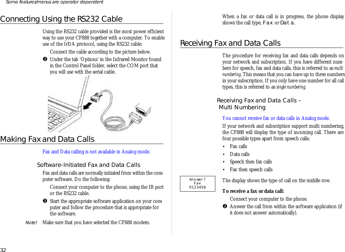 Connecting Using the RS232 CableUs ing the RS232 ca ble pro vided is the most power ef fi cientway to use your CF888 to gether with a com puter. To en ableuse of the IrDA pro to col, using the RS232 ca ble:ŒCon nect the ca ble ac cord ing to the pic ture below.•Un der the tab ‘O ptions’ in the In fra red Moni tor foundin the Con trol Panel folder, se lect the COM port thatyou will use with the se rial ca ble.Mak ing Fax and Data CallsFax and Data call ing is not avail able in Ana log mode.Soft ware-Ini ti ated Fax and Data CallsFax and data calls are nor mally ini ti ated from within the com -puter soft ware. Do the fol low ing:ŒCon nect your com puter to the phone, us ing the IR port or the RS232 ca ble.•Start the ap pro pri ate soft ware ap pli ca tion on your com -puter and fol low the pro ce dure that is appropriate forthe soft ware.Note! Make sure that you have se lected the CF888 mo dem.When a fax or data call is in prog ress, the phone dis playshows the call type, Fax or Data.Re ceiv ing Fax and Data CallsThe pro ce dure for re ceiv ing fax and data calls de pends onyour net work and sub scrip tion. If you have dif fer ent num -bers for speech, fax and data calls, this is re ferred to as multinum ber ing. This means that you can have up to three num bersin your sub scrip tion. If you only have one number for all calltypes, this is re ferred to as sin gle num ber ing.Re ceiv ing Fax and Data Calls – Multi Num ber ing You can not re ceive fax or data calls in Ana log mode.If your net work and sub scrip tion sup port multi number ing,the CF888 will dis play the type of in coming call. There arefour pos si ble types apart from speech calls:•Fax calls•Data calls•Speech then fax calls•Fax then speech callsThe dis play shows the type of call on the mid dle row.To re ceive a fax or data call:ŒCon nect your com puter to the phone.•An swer the call from within the soft ware ap pli ca tion (ifit does not an swer auto mati cally).32Some fea tures/menus are op era tor dependentAnswer?Fax0123456