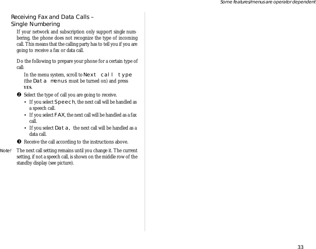 Re ceiv ing Fax and Data Calls – Sin gle Number ing If your net work and sub scrip tion only sup port sin gle num -ber ing, the phone does not rec og nize the type of in com ingcall. This means that the call ing party has to tell you if you arego ing to re ceive a fax or data call. Do the fol low ing to pre pare your phone for a cer tain type ofcall:ŒIn the menu sys tem, scroll to Next call type(the Data menus  must be turned on) and pressYES.•Se lect the type of call you are go ing to re ceive.•If you se lect Speech, the next call will be han dled asa speech call.•If you se lect FAX, the next call will be handled as a faxcall.•If you se lect Data, the next call will be handled as adata call.ŽRe ceive the call ac cord ing to the in struc tions above.Note! The next call set ting remains un til you change it. The cur rentset ting, if not a speech call, is shown on the mid dle row of the standby dis play (see pic ture).33Some fea tures/menus are op era tor dependent