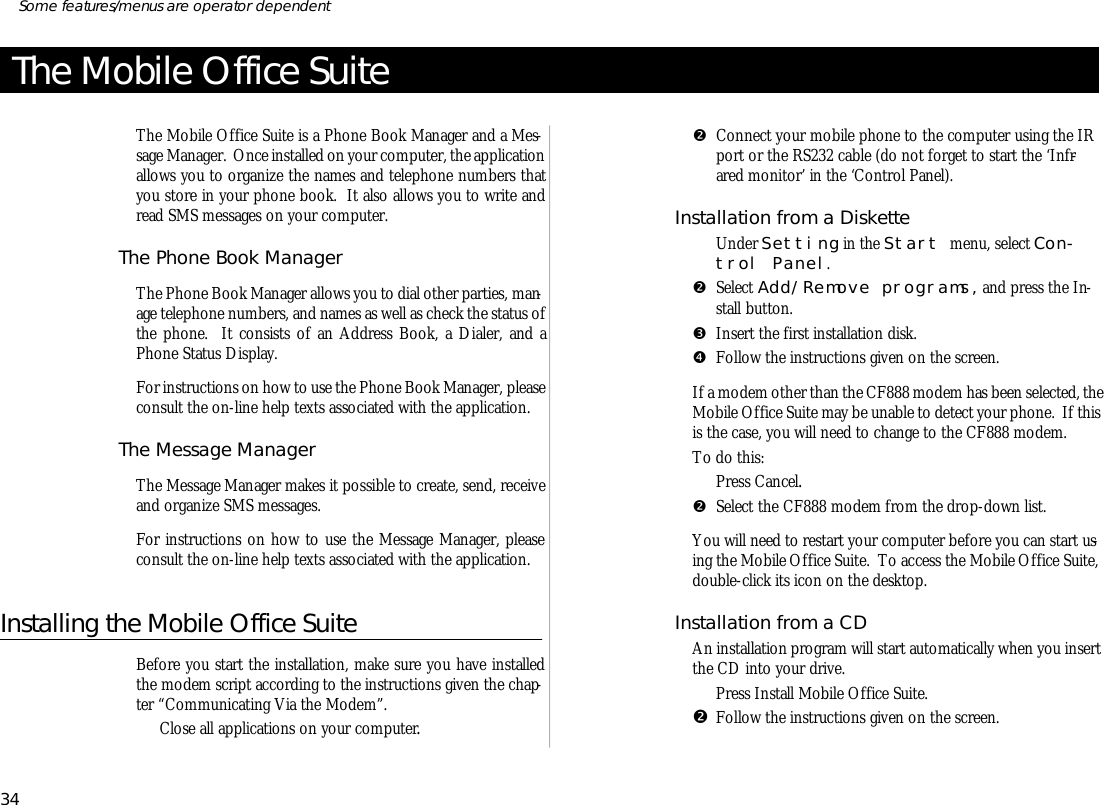 The Mobile Office SuiteThe Mo bile Of fice Suite is a Phone Book Man ager and a Mes -sage Man ager.  Once in stalled on your com puter, the ap pli ca tion al lows you to or gan ize the names and tele phone num bers thatyou store in your phone book.  It also al lows you to write andread SMS mes sages on your com puter.The Phone Book Man agerThe Phone Book Man ager al lows you to dial other par ties, man -age tele phone num bers, and names as well as check the status ofthe phone.  It con sists of an Ad dress Book, a Di aler, and aPhone Status Dis play.For in struc tions on how to use the Phone Book Man ager, please con sult the on- line help texts as so ci ated with the ap pli ca tion.The Mes sage Man agerThe Mes sage Man ager makes it pos si ble to cre ate, send, re ceiveand or gan ize SMS mes sages.For in struc tions on how to use the Mes sage Man ager, pleasecon sult the on- line help texts as so ci ated with the ap pli ca tion.In stall ing the Mo bile Of fice SuiteBe fore you start the in stal la tion, make sure you have in stalledthe mo dem script ac cord ing to the in struc tions given the chap -ter “Com mu ni cat ing Via the Mo dem”.ŒClose all ap pli ca tions on your com puter.•Con nect your mo bile phone to the com puter us ing the IRport or the RS232 ca ble (do not for get to start the ‘I nfr -ared moni tor’ in the ‘Co ntrol Panel).In stal la tion from a Disk etteŒUn der Set ting in the Start menu, se lect Con -trol Panel.•Se lect Add/Re move pro grams, and press the In -stall but ton.ŽIn sert the first in stal la tion disk.•Fol low the in struc tions given on the screen.If a mo dem other than the CF888 mo dem has been se lected, theMo bile Of fice Suite may be un able to de tect your phone.  If thisis the case, you will need to change to the CF888 mo dem.To do this:ŒPress Can cel.•  Se lect the CF888 mo dem from the drop- down list.You will need to re start your com puter be fore you can start us -ing the Mo bile Of fice Suite.  To ac cess the Mo bile Of fice Suite,double- click its icon on the desk top.In stal la tion from a CDAn in stal la tion pro gram will start auto mati cally when you in sertthe CD into your drive.ŒPress In stall Mo bile Of fice Suite.•Fol low the in struc tions given on the screen.34Some fea tures/menus are op era tor dependent