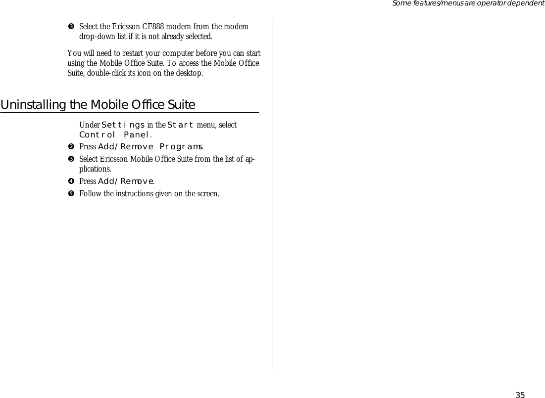 ŽSe lect the Er ics son CF888 mo dem from the mo demdrop- down list if it is not al ready se lected.You will need to re start your com puter be fore you can startus ing the Mo bile Of fice Suite. To ac cess the Mo bile Of ficeSuite, double- click its icon on the desk top. Un in stall ing the Mo bile Of fice SuiteŒ  Un der Set tings in the Start menu, se lectCon trol Panel.•Press Add/Re move Pro grams.Ž  Se lect Er ics son Mo bile Of fice Suite from the list of ap -pli ca tions.•Press Add/Re move.•Fol low the in struc tions given on the screen. 35Some fea tures/menus are op era tor dependent