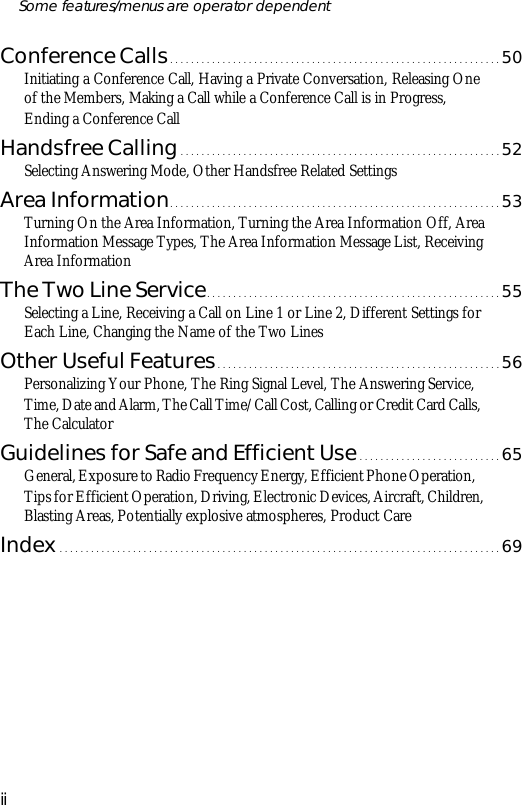 Con fer ence Calls...............................................................50Ini ti at ing a Con fer ence Call, Hav ing a Pri vate Con ver sa tion, Re leas ing Oneof the Mem bers, Mak ing a Call while a Con fer ence Call is in Pro gress, End ing a Con fer ence CallHands free Call ing.............................................................52Se lect ing An swer ing Mode, Other Hands free Re lated Set tingsArea In for ma tion...............................................................53Turn ing On the Area In for ma tion, Turn ing the Area In for ma tion Off, AreaIn for ma tion Mes sage Types, The Area In for ma tion Mes sage List, Re ceiv ingArea In for ma tionThe Two Line Serv ice........................................................55Se lect ing a Line, Re ceiv ing a Call on Line 1 or Line 2, Dif fer ent Set tings forEach Line, Chang ing the Name of the Two LinesOther Use ful Fea tures......................................................56Per son al iz ing Your Phone, The Ring Sig nal Level, The An swer ing Serv ice, Time, Date and Alarm, The Call Time/Call Cost, Call ing or Credit Card Calls, The Cal cu la torGuide lines for Safe and Ef fi cient Use...........................65Gen eral, Ex po sure to Ra dio Fre quency En ergy, Ef fi cient Phone Op era tion, Tips for Ef fi cient Op era tion, Driv ing, Elec tronic De vices, Air craft, Chil dren, Blast ing Ar eas, Po ten tially ex plo sive at mos pheres, Prod uct CareIn dex....................................................................................69iiSome fea tures/menus are op era tor dependent