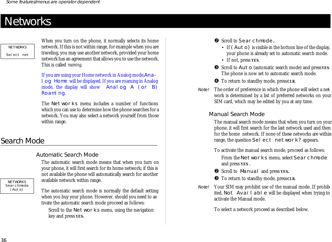 Net worksWhen you turn on the phone, it nor mally se lects its homenet work. If this is not within range, for ex am ple when you are traveling, you may use an other net work, pro vided your home net work has an agree ment that al lows you to use the net work. This is called roam ing. If you are us ing your Home net work in Ana log mode, Ana -log Home will be dis played. If you are roam ing in Ana logmode, the dis play will show  Ana log A (or B)Roam ing.The Net works menu in cludes a number of func tionswhich you can use to de ter mine how the phone searches for a net work. You may also se lect a net work your self from thosewithin range.Search ModeAuto mat ic Search ModeThe auto mat ic search mode means that when you turn onyour phone, it will first search for its home net work; if this isnot avail able the phone will automatically search for an otheravail able net work within range. The auto matic search mode is nor mally the de fault set tingwhen you buy your phone. How ever, should you need to ac -ti vate the auto matic search mode pro ceed as fol lows:ŒScroll to the Net works menu, us ing the navi ga tionkey and press YES. •Scroll to Search mode .•If (Auto) is visi ble in the bot tom line of the dis play, your phone is al ready set to auto matic search mode. •If not, press YES.ŽScroll to Auto (auto mat ic search mode) and press YES. The phone is now set to auto matic search mode.•To re turn to standby mode, press CLR.Note! The or der of pref er ence in which the phone will se lect a net -work is de ter mined by a list of pre ferred net works on yourSIM card, which may be ed ited by you at any time.Man ual Search ModeThe man ual search mode means that when you turn on yourphone, it will first search for the last net work used and thenfor the home  net work. If none of these net works are withinrange, the ques tion Se lect net work? ap pears. To ac ti vate the man ual search mode, pro ceed as fol lows:ŒFrom the Net works menu, se lect Search modeand press YES .•Scroll to  Manual and press YES.ŽTo re turn to standby mode, press CLR.Note! Your SIM may pro hibit use of the man ual mode. If pro hib -ited, Not Avail able will be dis played when try ing toac ti vate the Man ual mode.To se lect a net work pro ceed as de scribed be low.36Some fea tures/menus are op era tor dependentNETWORKS Searchmode (Auto)NETWORKSSelect net 