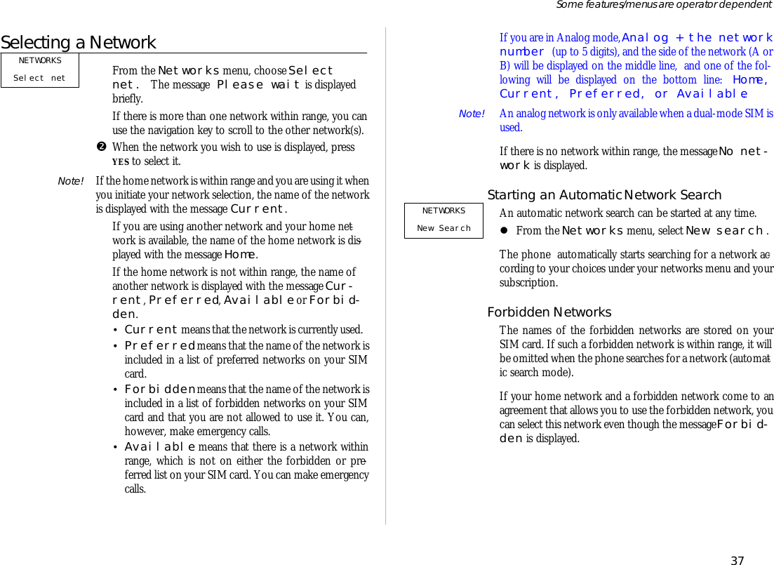 Se lecting a Net workŒFrom the Net works menu, choose Se lectnet. The mes sage Please wait is dis playedbriefly.If there is more than one net work within range, you can use the navi ga tion key to scroll to the other net work(s).•When the net work you wish to use is dis played, pressYES to se lect it.Note! If the home net work is within range and you are us ing it when you ini ti ate your net work se lec tion, the name of the net workis dis played with the mes sage Cur rent.If you are us ing an other net work and your home net -work is available, the name of the home net work is dis -played with the mes sage Home.If the home net work is not within range, the name ofan other net work is dis played with the mes sage Cur -rent, Pre ferred, Avail able or For bid -den.•Cur rent means that the net work is cur rently used.•Pre ferred means that the name of the net work isin cluded in a list of pre ferred net works on your SIMcard. •For bid den means that the name of the net work isin cluded in a list of for bid den net works on your SIMcard and that you are not al lowed to use it. You can,how ever, make emer gency calls.•Avail able means that there is a net work withinrange, which is not on ei ther the for bid den or pre -ferred list on your SIM card. You can make emer gencycalls.If you are in Ana log mode, Ana log + the net work number (up to 5 dig its), and the side of the net work (A orB) will be dis played on the mid dle line,  and one of the fol -low ing will be dis played on the bottom line: Home,Cur rent, Pre ferred, or Avail able.Note!  An ana log net work is only avail able when a dual- mode SIM is used.If there is no net work within range, the mes sage No net -work is dis played.Starting an Auto matic Net work SearchAn auto mat ic net work search can be started at any time. lFrom the Net works menu, se lect New search .The phone  auto mati cally starts search ing for a net work ac -cord ing to your choices un der your  net works menu and yoursub scrip tion.For bid den Net works The names of the for bid den net works are stored on yourSIM card. If such a for bid den net work is within range, it willbe omit ted when the phone searches for a net work (auto mat -ic search mode).If your home net work and a for bid den net work come to anagree ment that al lows you to use the for bid den net work, youcan se lect this net work even though the mes sage For bid -den is dis played.37Some fea tures/menus are op era tor dependentNETWORKSNew SearchNETWORKSSelect net 