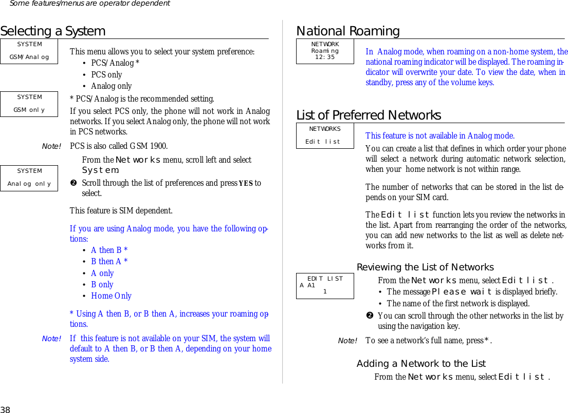 Se lect ing a SystemThis menu al lows you to se lect your sys tem pref er ence: •PCS/Ana log *•PCS only•Ana log only* PCS/Ana log is the rec om mended set ting.If you se lect PCS only, the phone will not work in Ana lognet works. If you se lect Ana log only, the phone will not workin PCS net works.Note! PCS is also called GSM 1900.ŒFrom the Net works menu, scroll left and se lectSys tem.•Scroll through the list of pref er ences and press YES toselect.This fea ture is SIM de pend ent.If you are us ing Ana log mode, you have the fol low ing op -tions:•A then B *•B then A *•A only•B only•Home Only* Us ing A then B, or B then A, in creases your roam ing op -tions.Note! If  this fea ture is not avail able on your SIM, the sys tem willde fault to A then B, or B then A, de pend ing on your homesys tem side.National RoamingIn  Ana log mode, when roam ing on a non- home sys tem, thena tional roam ing in di ca tor will be dis played. The roam ing in -di ca tor will over write your date. To view the date, when instandby, press any of the vol ume keys.List of Preferred Net worksThis fea ture is not avail able in Ana log mode.You can cre ate a list that de fines in which or der your phonewill se lect a net work dur ing auto mat ic net work se lec tion,when your  home net work is not within range.The number of net works that can be stored in the list de -pends on your SIM card.The Edit list func tion lets you re view the net works inthe list. Apart from re ar rang ing the or der of the net works,you can add new net works to the list as well as de lete net -works from it.Re view ing the List of Net worksŒFrom the Net works menu, se lect Edit list . •The mes sage Please wait is dis played briefly.•The name of the first net work is dis played. •You can scroll through the other net works in the list byus ing the navi ga tion key.Note! To see a net work’s full name, press *.Add ing a Net work to the ListŒFrom the Net works menu, se lect Edit list .38Some fea tures/menus are op era tor dependentSYSTEM GSM/AnalogSYSTEM GSM only SYSTEMAnalog only NETWORK Roaming12:35NETWORKS Edit list  EDIT LISTA A1              1     