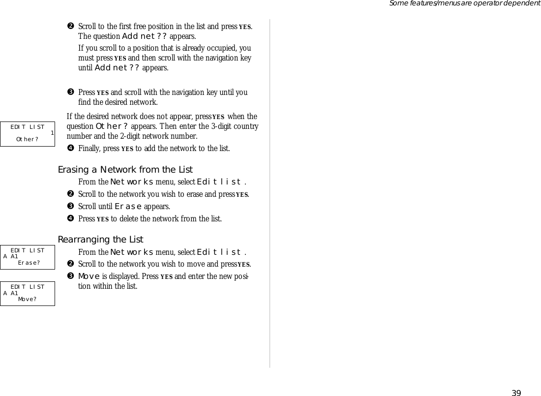 •Scroll to the first free po si tion in the list and press YES.The ques tion Add net?? ap pears. If you scroll to a po si tion that is al ready oc cu pied, youmust press YES and then scroll with the navi ga tion keyun til Add net?? ap pears.ŽPress YES and scroll with the navi ga tion key un til you   find the de sired net work. If the de sired net work does not ap pear, press YES  when theques tion Other? ap pears. Then en ter the 3- digit coun trynumber and the 2- digit net work number.•Fi nally, press YES to add the net work to the list.Eras ing a Net work from the ListŒFrom the Net works menu, se lect Edit list .•Scroll to the net work you wish to erase and press YES.ŽScroll un til Erase ap pears. •Press YES to de lete the net work from the list.Re ar rang ing the ListŒFrom the Net works menu, se lect Edit list .•Scroll to the net work you wish to move and press YES.ŽMove is dis played. Press YES and en ter the new po si -tion within the list.39Some fea tures/menus are op era tor dependentEDIT LIST             1   Other?   EDIT LISTA A1         Erase?  EDIT LISTA A1            Move?   
