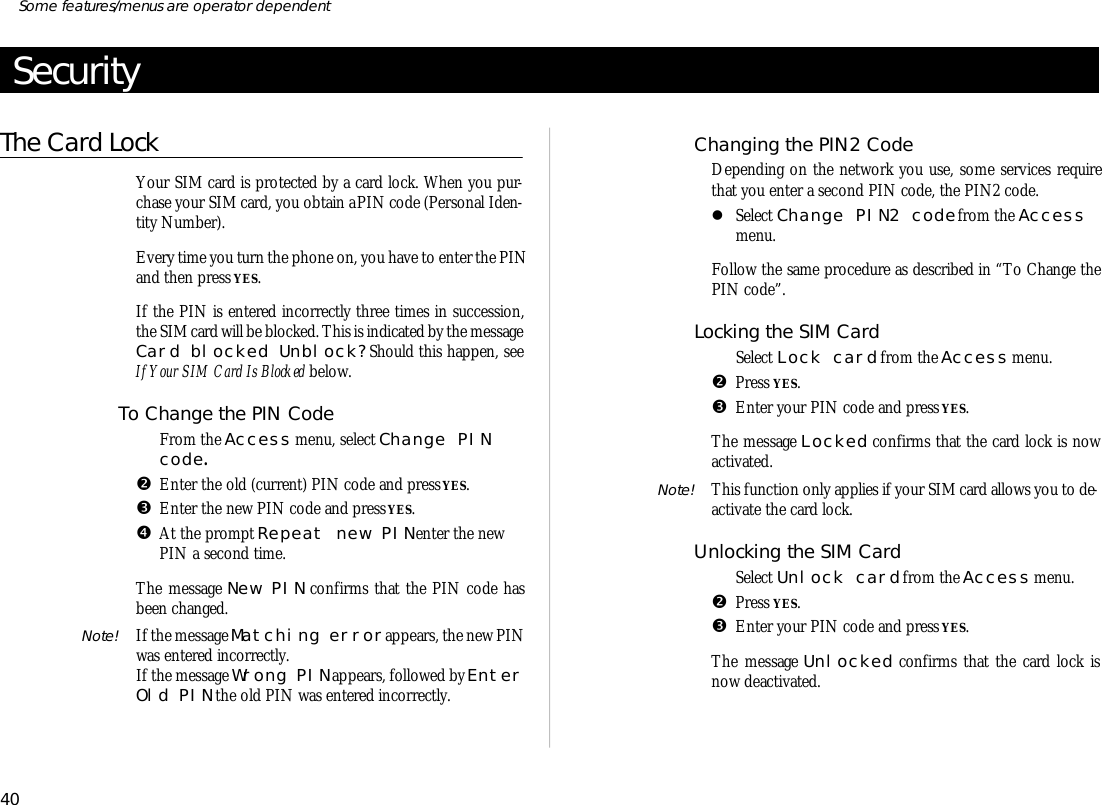 Se cu rityThe Card LockYour SIM card is pro tected by a card lock. When you pur -chase your SIM card, you ob tain a PIN code (Per sonal Iden -tity Num ber).Every time you turn the phone on, you have to en ter the PINand then press YES.If the PIN is en tered in cor rectly three times in suc ces sion,the SIM card will be blocked. This is in di cated by the mes sage Card blocked Un block? Should this hap pen, seeIf Your SIM Card Is Blocked be low.To Change the PIN CodeŒFrom the Ac cess menu, se lect Change PINcode.•En ter the old (cur rent) PIN code and press YES.ŽEn ter the new PIN code and press YES.•At the prompt Re peat new PIN en ter the newPIN a sec ond time.The mes sage New PIN con firms that the PIN code hasbeen changed.Note! If the mes sage Match ing er ror ap pears, the new PINwas en tered in cor rectly.If the mes sage Wrong PIN ap pears, fol lowed by En ter Old PIN the old PIN was en tered in cor rectly.Changing the PIN2 CodeDe pend ing on the net work you use, some serv ices re quirethat you en ter a sec ond PIN code, the PIN2 code.lSe lect Change PIN2 code from the Ac cessmenu.Fol low the same pro ce dure as de scribed in “To Change thePIN code”.Locking the SIM CardŒSe lect Lock card from the Ac cess menu. •Press YES. ŽEn ter your PIN code and press YES.The mes sage Locked con firms that the card lock is nowac ti vated.Note! This func tion only ap plies if your SIM card al lows you to de -ac ti vate the card lock.Un locking the SIM CardŒSe lect Un lock card from the Ac cess menu.•Press YES. ŽEn ter your PIN code and press YES.The mes sage Un locked con firms that the card lock isnow de ac ti vated.40Some fea tures/menus are op era tor dependent