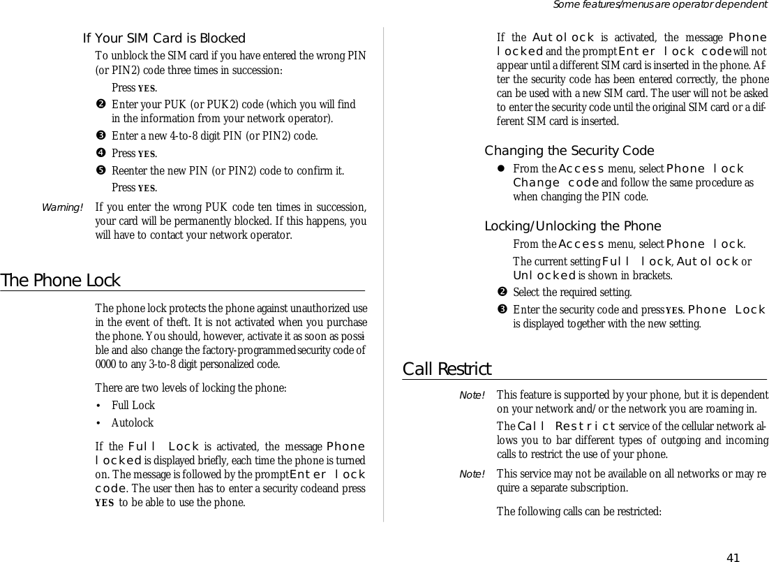 If Your SIM Card is BlockedTo un block the SIM card if you have en tered the wrong PIN(or PIN2) code three times in suc ces sion:ŒPress YES.•En ter your PUK (or PUK2) code (which you will findin the in for ma tion from your net work op era tor).ŽEn ter a new 4-to-8 digit PIN (or PIN2) code.•Press YES.•Re en ter the new PIN (or PIN2) code to con firm it.‘Press YES.Warning! If you en ter the wrong PUK code ten times in suc ces sion,your card will be per ma nently blocked. If this hap pens, youwill have to con tact your net work op era tor.The Phone LockThe phone lock pro tects the phone against un au thor ized usein the event of theft. It is not ac ti vated when you pur chasethe phone. You should, how ever, ac ti vate it as soon as pos si -ble and also change the factory- programmed se cu rity code of0000 to any 3-to-8 digit per son al ized code.There are two lev els of lock ing the phone:•Full Lock•AutolockIf the Full Lock is ac ti vated, the mes sage Phonelocked is dis played briefly, each time the phone is turnedon. The mes sage is fol lowed by the prompt En ter lock code. The user then has to en ter a se cu rity code and pressYES  to be able to use the phone.If the Autolock is ac ti vated, the mes sage Phonelocked and the prompt En ter lock code will notap pear un til a dif fer ent SIM card is in serted in the phone. Af -ter the se cu rity code has been en tered cor rectly, the phonecan be used with a new SIM card. The user will not be askedto en ter the se cu rity code un til the origi nal SIM card or a dif -fer ent SIM card is in serted.Changing the Se cu rity CodelFrom the Ac cess menu, se lect Phone lockChange code and fol low the same pro ce dure aswhen chang ing the PIN code.Locking/Un locking the PhoneŒFrom the Ac cess menu, se lect Phone lock.The cur rent set ting Full lock, Autolock orUn locked is shown in brack ets.•Se lect the re quired set ting.ŽEn ter the se cu rity code and press YES. Phone Lockis dis played to gether with the new set ting.Call RestrictNote! This fea ture is sup ported by your phone, but it is de pend enton your net work and/or the net work you are roam ing in.The Call Re strict serv ice of the cel lu lar net work al -lows you to bar dif fer ent types of out go ing and in com ingcalls to re strict the use of your phone.Note! This serv ice may not be avail able on all net works or may re -quire a sepa rate sub scrip tion.The fol low ing calls can be restricted:41Some fea tures/menus are op era tor dependent