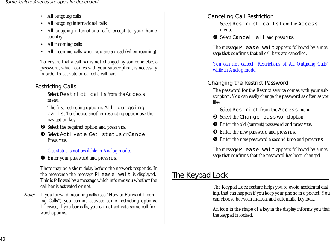 •All out go ing calls•All out go ing in ter na tional calls•All out go ing in ter na tional calls ex cept to your homecoun try •All in com ing calls•All in com ing calls when you are abroad (when roam ing)To en sure that a call bar is not changed by some one else, apass word, which comes with your sub scrip tion, is nec es saryin order to ac ti vate or can cel a call bar.Re strict ing CallsŒSe lect Re strict calls from the Ac cessmenu.The first re strict ing op tion is All out go ingcalls. To choose an other re strict ing op tion use thenavi ga tion key.•Se lect the re quired op tion and press YES.ŽSe lect Ac tivate, Get status or Can cel.Press YES.Get status is not avail able in Ana log mode.•En ter your pass word and press YES.There may be a short de lay bef ore the net work re sponds. Inthe mean time the mes sage Please wait is dis played.This is fol lowed by a mes sage which in forms you whether the call bar is ac ti vated or not.Note! If you for ward in com ing calls (see “How to For ward In com -ing Calls”) you can not ac ti vate some re strict ing op tions.Like wise, if you bar calls, you can not ac ti vate some call for -ward op tions.Can celing Call RestrictionŒSe lect Re strict calls from the Ac cessmenu.•Se lect Can cel all and press YES.The mes sage Please wait ap pears fol lowed by a mes -sage that con firms that all call bars are can celled.You can not can cel “Re stric tions of All Out go ing Calls”while in Ana log mode.Changing the Re strict Pass wordThe pass word for the Re strict serv ice comes with your sub -scrip tion. You can eas ily change the pass word as of ten as youlike.ŒSe lect Re strict from the Ac cess menu.•Se lect the Change pass word op tion.ŽEn ter the old (cur rent) pass word and press YES.•En ter the new pass word and press YES.•En ter the new pass word a sec ond time and press YES.The mes sage Please wait ap pears fol lowed by a mes -sage that con firms that the pass word has been changed.The Key pad LockThe Key pad Lock fea ture helps you to avoid ac ci den tal di al -ing, that can hap pen if you keep your phone in a pocket. Youcan choose be tween man ual and auto mat ic key lock. An icon in the shape of a key in the dis play in forms you thatthe key pad is locked.42Some fea tures/menus are op era tor dependent