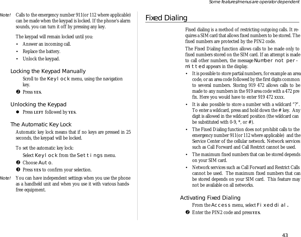 Note! Calls to the emer gency number 911(or 112 where ap pli ca ble)can be made when the key pad is locked. If the phone’s alarmsounds, you can turn it off by press ing any key. The key pad will re main locked un til you:•An swer an in com ing call.•Re place the bat tery.•Un lock the key pad.Locking the Key pad Manu allyŒScroll to the Key lock menu, us ing the navi ga tionkey.•Press YES.Un locking the Key padlPress LEFT fol lowed by YES.The Auto mat ic Key LockAuto mat ic key lock means that if no keys are pressed in 25sec onds, the key pad will be locked.To set the auto mat ic key lock:ŒSe lect Key lock from the Set tings menu.•Choose Auto.ŽPress YES to con firm your se lec tion.Note! You can have in de pend ent set tings when you use the phoneas a hand held unit and when you use it with vari ous hands -free equip ment. Fixed DialingFixed di al ing is a method of re strict ing out go ing calls. It re -quires a SIM card that al lows fixed num bers to be stored. The fixed num bers are pro tected by the PIN2 code.The Fixed Di al ing func tion al lows calls to be made only tofixed num bers stored on the SIM card. If an at tempt is madeto call other num bers, the mes sage Num ber not per -mit ted ap pears in the dis play.•It is pos si ble to store par tial num bers, for ex am ple an area code, or an area code fol lowed by the first dig its com monto sev eral num bers. Stor ing 919 472 al lows calls to bemade to any num bers in the 919 area code with a 472 pre -fix. Here you would have to en ter 919 472 xxxx.•It is also pos si ble to store a number with a wild card “?”.To en ter a wild card, press and hold down the # key.  Anydigit is al lowed in the wild card po si tion (the wild card canbe sub sti tuted with 0-9, *, or #).•The Fixed Di al ing func tion does not pro hibit calls to theemer gency number 911(or 112 where ap pli ca ble)  and the Serv ice Cen ter of the cel lu lar net work. Net work serv icessuch as Call For ward and Call Re strict can not be used.•The maxi mum fixed num bers that can be stored de pendson your SIM card.•Net work serv ices such as Call For ward and Re strict Callscan not be used.  The maxi mum fixed num bers that canbe stored de pends on your SIM card.  This fea ture maynot be avail able on all net works.Ac ti vating Fixed Di al ingŒFrom the Ac cess menu, se lect Fixed dial.•En ter the PIN2 code and press YES.43Some fea tures/menus are op era tor dependent