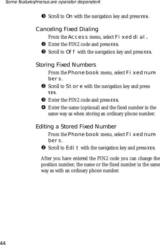 ŽScroll to On with the navi ga tion key and press YES.Can celing Fixed Di al ingŒFrom the Ac cess menu, se lect Fixed dial.•En ter the PIN2 code and press YES.ŽScroll to Off with the navi ga tion key and press YES.Storing Fixed Num bersŒFrom the Phone book menu, se lect Fixed num -bers.•Scroll to Store with the navi ga tion key and pressYES.ŽEn ter the PIN2 code and press YES.•En ter the name (op tional) and the fixed number in thesame way as when stor ing an or di nary phone number. Editing a Stored Fixed Num berŒFrom the Phone book menu, se lect Fixed num -bers.•Scroll to Edit with the navi ga tion key and press YES.Af ter you have en tered the PIN2 code you can change thepo si tion number, the name or the fixed number in the sameway as with an or di nary phone number.44Some fea tures/menus are op era tor dependent