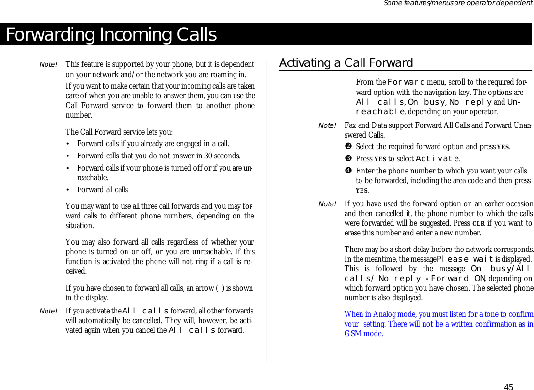 Forwarding In com ing CallsNote! This fea ture is sup ported by your phone, but it is de pend enton your net work and/or the net work you are roam ing in.If you want to make cer tain that your in com ing calls are taken care of when you are un able to an swer them, you can use theCall For ward serv ice to for ward them to an other phonenumber.The Call For ward serv ice lets you:•Forward calls if you al ready are en gaged in a call.•For ward calls that you do not an swer in 30 sec onds.•For ward calls if your phone is turned off or if you are un -reach able.•For ward all callsYou may want to use all three call for wards and you may for -ward calls to dif fer ent phone num bers, de pend ing on thesitua tion.You may also for ward all calls re gard less of whether yourphone is turned on or off, or you are un reach able. If thisfunc tion is ac ti vated the phone will not ring if a call is re -ceived.If you have cho sen to for ward all calls, an ar row ( ) is shownin the dis play.Note! If you ac ti vate the All calls for ward, all other for wards will auto mati cally be can celled. They will, how ever, be ac ti -vated again when you can cel the All calls for ward.Ac ti vating a Call ForwardŒFrom the For ward menu, scroll to the re quired for -ward op tion with the navi ga tion key. The op tions areAll calls, On busy, No re ply and Un -reach able, de pend ing on your op era tor.Note! Fax and Data sup port For ward All Calls and For ward Un an -swered Calls.•Se lect the re quired for ward op tion and press YES.ŽPress YES to se lect Ac ti vate. •En ter the phone number to which you want your callsto be for warded, in clud ing the area code and then pressYES.Note! If you have used the for ward op tion on an ear lier oc ca sionand then can celled it, the phone number to which the callswere for warded will be sug gested. Press CLR if you want toerase this number and en ter a new number.There may be a short de lay bef ore the net work cor re sponds.In the mean time, the mes sage Please wait is dis played. This is fol lowed by the mes sage On busy/Allcalls/ No re ply - For ward ON, de pend ing onwhich for ward op tion you have cho sen. The se lected phonenumber is also dis played.When in Ana log mode, you must lis ten for a tone to con firmyour  set ting. There will not be a writ ten con fir ma tion as inGSM mode.45Some fea tures/menus are op era tor dependent