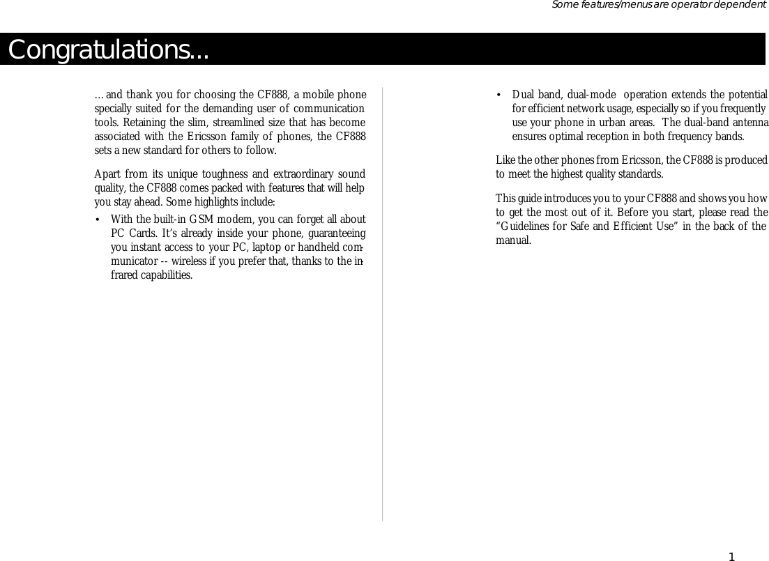 Con gratu la tions...…and thank you for choosing the CF888, a mo bile phonespe cially suited for the demanding user of com mu ni ca tiontools. Re tain ing the slim, stream lined size that has be comeas so ci ated with the Er ics son fam ily of phones, the CF888sets a new stan dard for oth ers to follow.Apart from its unique tough ness and extraordinary soundqual ity, the CF888 comes packed with fea tures that will helpyou stay ahead. Some high lights include:•With the built- in GSM mo dem, you can for get all aboutPC Cards. It’s al ready in side your phone, guar an tee ingyou in stant ac cess to your PC, lap top or hand held com -mu ni ca tor -- wire less if you pre fer that, thanks to the in -fra red ca pa bili ties.•Dual band, dual- mode  op era tion ex tends the potentialfor ef fi cient net work us age, es pe cially so if you fre quently use your phone in ur ban ar eas.  The dual-band an tennaen sures optimal re cep tion in both fre quency bands.Like the other phones from Er ics son, the CF888 is pro ducedto meet the high est qual ity stan dards.This guide in tro duces you to your CF888 and shows you how to get the most out of it. Bef ore you start, please read the“Guide lines for Safe and Ef fi cient Use” in the back of theman ual.1Some fea tures/menus are op era tor dependent
