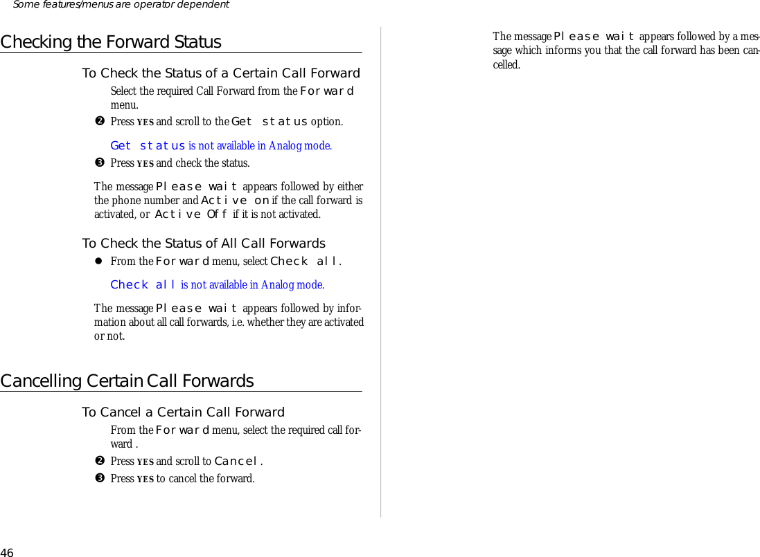 Checking the Forward StatusTo Check the Status of a Cer tain Call For wardŒSe lect the re quired Call For ward from the For wardmenu.•Press YES and scroll to the Get status op tion.Get status is not avail able in Ana log mode.ŽPress YES and check the status. The mes sage Please wait ap pears fol lowed by ei therthe phone number and Ac tive on if the call for ward isac ti vated, or  Ac tive Off if it is not ac ti vated.To Check the Status of All Call For wardslFrom the For ward menu, se lect Check all.Check all is not avail able in Ana log mode.The mes sage Please wait ap pears fol lowed by in for -ma tion about all call for wards, i.e. whether they are ac ti vatedor not.Cancelling Certain Call ForwardsTo Can cel a Cer tain Call For wardŒFrom the For ward menu, se lect the re quired call for -ward .•Press YES and scroll to Can cel.ŽPress YES to can cel the for ward. The mes sage Please wait ap pears fol lowed by a mes -sage which in forms you that the call for ward has been can -celled.46Some fea tures/menus are op era tor dependent