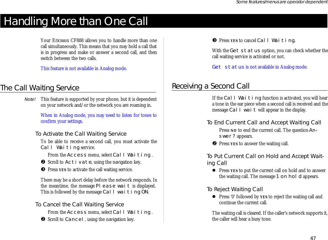 Han dling More than One CallYour Er ics son CF888 al lows you to han dle more than onecall si mul ta ne ously. This means that you may hold a call thatis in prog ress and make or an swer a sec ond call, and thenswitch be tween the two calls.This fea ture is not avail able in Ana log mode.The Call Wait ing ServiceNote! This fea ture is sup ported by your phone, but it is de pend enton your net work and/or the net work you are roam ing in.When in Ana log mode, you may need to lis ten for tones tocon firm your set tings.To Ac ti vate the Call Wait ing Serv iceTo be able to re ceive a sec ond call, you must ac ti vate theCall Wait ing serv ice.ŒFrom the Ac cess menu, se lect Call Wait ing .•Scroll to Ac ti vate, us ing the navi ga tion key.ŽPress YES to ac ti vate the call wait ing serv ice.There may be a short de lay bef ore the net work re sponds. Inthe mean time, the mes sage Please wait is dis played.This is fol lowed by the mes sage Call wait ing ON.To Can cel the Call Wait ing Serv iceŒFrom the Ac cess menu, se lect Call Wait ing .•Scroll to Can cel, us ing the navi ga tion key. ŽPress YES to can cel Call Wait ing.With the Get status op tion, you can check whether thecall wait ing serv ice is ac ti vated or not.Get status is not avail able in Ana log mode.Re ceiv ing a Sec ond CallIf the Call Wait ing func tion is ac ti vated, you will heara tone in the ear piece when a sec ond call is re ceived and themes sage Call wait will ap pear in the dis play.To End Cur rent Call and Ac cept Wait ing CallŒPress NO to end the cur rent call. The ques tion An -swer? ap pears.•Press YES to an swer the wait ing call.To Put Cur rent Call on Hold and Ac cept Wait -ing CalllPress YES to put the cur rent call on hold and to an swerthe wait ing call. The mes sage 1 on hold ap pears.To Re ject Wait ing CalllPress ‘0’ fol lowed by YES to re ject the wait ing call andcon tinue the cur rent call.The wait ing call is cleared. If the caller’s net work sup ports it,the caller will hear a busy tone.47Some fea tures/menus are op era tor dependent