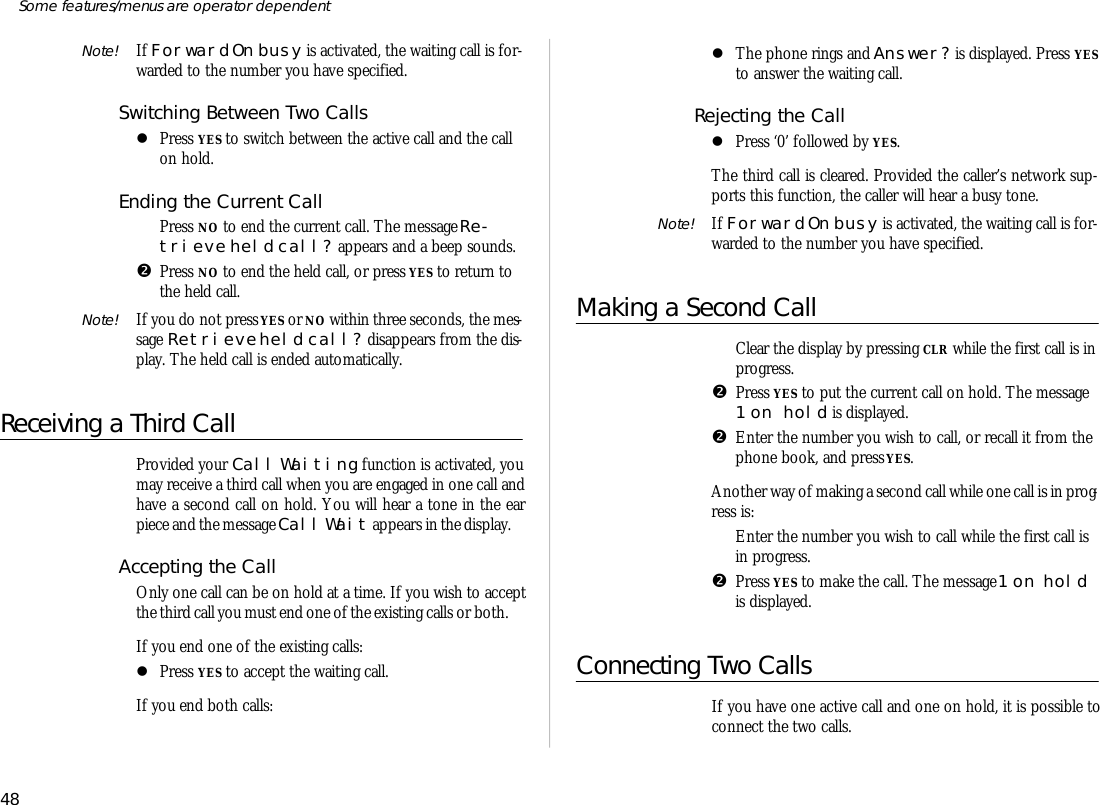 Note! If For ward On busy is ac ti vated, the wait ing call is for -warded to the number you have speci fied.Switching Be tween Two CallslPress YES to switch be tween the ac tive call and the callon hold.Ending the Cur rent CallŒPress NO to end the cur rent call. The mes sage Re -trieve held call? ap pears and a beep sounds.•Press NO to end the held call, or press YES to re turn tothe held call.Note! If you do not press YES or NO within three sec onds, the mes -sage Re trieve held call? dis ap pears from the dis -play. The held call is ended auto mati cally.Re ceiv ing a Third CallPro vided your Call Wait ing func tion is ac ti vated, youmay re ceive a third call when you are en gaged in one call andhave a sec ond call on hold. You will hear a tone in the earpiece and the mes sage Call Wait ap pears in the dis play. Ac cepting the CallOnly one call can be on hold at a time. If you wish to ac ceptthe third call you must end one of the ex ist ing calls or both. If you end one of the ex ist ing calls:lPress YES to ac cept the wait ing call.If you end both calls:lThe phone rings and An swer? is dis played. Press YESto an swer the wait ing call.Re jecting the CalllPress ‘0’ fol lowed by YES.The third call is cleared. Pro vided the caller’s net work sup -ports this func tion, the caller will hear a busy tone.Note! If For ward On busy is ac ti vated, the wait ing call is for -warded to the number you have speci fied.Making a Sec ond CallŒClear the dis play by press ing CLR while the first call is in prog ress.•Press YES to put the cur rent call on hold. The mes sage1 on hold is dis played.•En ter the number you wish to call, or re call it from thephone book, and press YES.An other way of mak ing a sec ond call while one call is in prog -ress is:ŒEn ter the number you wish to call while the first call isin prog ress.•Press YES to make the call. The mes sage 1 on  holdis dis played.Con necting Two CallsIf you have one ac tive call and one on hold, it is pos si ble tocon nect the two calls.48Some fea tures/menus are op era tor dependent