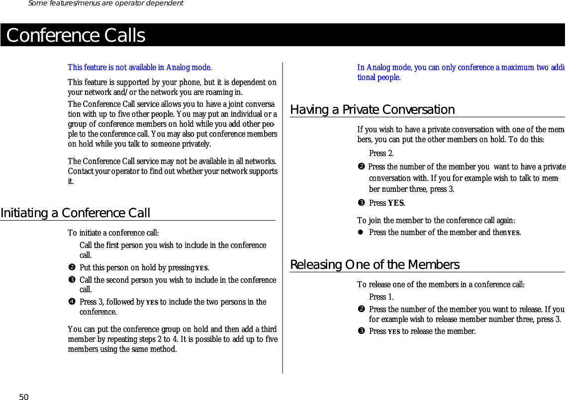 Con fer ence CallsThis fea ture is not avail able in Ana log mode.This fea ture is sup ported by your phone, but it is de pend ent onyour net work and/or the net work you are roam ing in.The Con fer ence Call serv ice al lows you to have a joint con ver sa -tion with up to five other peo ple. You may put an in di vid ual or agroup of con fer ence mem bers on hold while you add other peo -ple to the con fer ence call. You may also put con fer ence mem berson hold while you talk to some one pri vately.The Con fer ence Call serv ice may not be avail able in all net works.Con tact your op era tor to find out whether your net work sup portsit.Ini ti ating a Con fer ence CallTo ini ti ate a con fer ence call:ŒCall the first per son you wish to in clude in the con fer encecall.•Put this per son on hold by press ing YES.ŽCall the sec ond per son you wish to in clude in the con fer ence call.•Press 3, fol lowed by YES to in clude the two persons in thecon ference.You can put the con fer ence group on hold and then add a thirdmem ber by re peat ing steps 2 to 4. It is pos si ble to add up to fivemem bers us ing the same method.In Ana log mode, you can only con fer ence a maxi mum two ad di -tional peo ple.Having a Pri vate Con ver sa tionIf you wish to have a pri vate con ver sa tion with one of the mem -bers, you can put the other mem bers on hold. To do this:ŒPress 2.• Press the number of the mem ber you  want to have a pri vate con ver sa tion with. If you for ex am ple wish to talk to mem -ber number three, press 3.ŽPress YES.To join the mem ber to the con fer ence call again:lPress the number of the mem ber and then YES.Re leasing One of the Mem bersTo re lease one of the mem bers in a con fer ence call:ŒPress 1.•Press the number of the mem ber you want to re lease. If youfor exam ple wish to re lease mem ber number three, press 3.ŽPress YES to re lease the mem ber.50Some fea tures/menus are op era tor dependentCon fer ence CallsThis fea ture is not avail able in Ana log mode.This fea ture is sup ported by your phone, but it is de pend ent onyour net work and/or the net work you are roam ing in.The Con fer ence Call serv ice al lows you to have a joint con ver sa -tion with up to five other peo ple. You may put an in di vid ual or agroup of con fer ence mem bers on hold while you add other peo -ple to the con fer ence call. You may also put con fer ence mem berson hold while you talk to some one pri vately.The Con fer ence Call serv ice may not be avail able in all net works.Con tact your op era tor to find out whether your net work sup portsit.Ini ti ating a Con fer ence CallTo ini ti ate a con fer ence call:ŒCall the first per son you wish to in clude in the con fer encecall.•Put this per son on hold by press ing YES.ŽCall the sec ond per son you wish to in clude in the con fer ence call.•Press 3, fol lowed by YES to in clude the two persons in thecon ference.You can put the con fer ence group on hold and then add a thirdmem ber by re peat ing steps 2 to 4. It is pos si ble to add up to fivemem bers us ing the same method.In Ana log mode, you can only con fer ence a maxi mum two ad di -tional peo ple.Having a Pri vate Con ver sa tionIf you wish to have a pri vate con ver sa tion with one of the mem -bers, you can put the other mem bers on hold. To do this:ŒPress 2.• Press the number of the mem ber you  want to have a pri vate con ver sa tion with. If you for ex am ple wish to talk to mem -ber number three, press 3.ŽPress YES.To join the mem ber to the con fer ence call again:lPress the number of the mem ber and then YES.Re leasing One of the Mem bersTo re lease one of the mem bers in a con fer ence call:ŒPress 1.•Press the number of the mem ber you want to re lease. If youfor exam ple wish to re lease mem ber number three, press 3.ŽPress YES to re lease the mem ber.