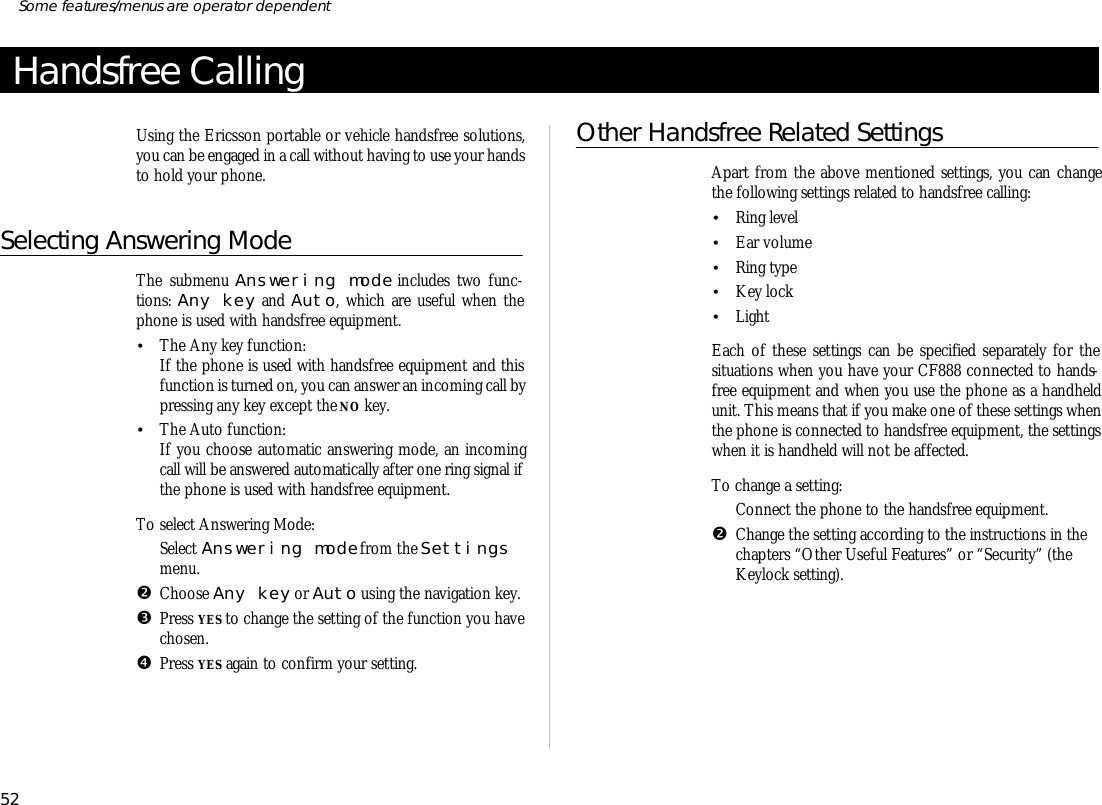 Handsfree CallingUs ing the Er ics son port able or ve hi cle hands free so lu tions,you can be en gaged in a call with out hav ing to use your handsto hold your phone.Se lecting An swer ing ModeThe submenu An swer ing mode in cludes two func -tions: Any key and Auto, which are use ful when thephone is used with hands free equip ment.•The Any key func tion:If the phone is used with hands free equip ment and thisfunc tion is turned on, you can an swer an in com ing call bypress ing any key ex cept the NO key.•The Auto func tion:If you choose auto mat ic an swer ing mode, an in com ingcall will be an swered auto mati cally af ter one ring sig nal ifthe phone is used with hands free equip ment.To se lect An swer ing Mode:ŒSe lect An swer ing mode from the Set tingsmenu.•Choose Any key or Auto us ing the navi ga tion key.ŽPress YES to change the set ting of the func tion you have chosen.•Press YES again to con firm your set ting.Other Hands free Related SettingsApart from the above men tioned set tings, you can changethe fol low ing set tings re lated to hands free call ing:•Ring level•Ear vol ume•Ring type•Key lock•LightEach of these set tings can be speci fied sepa rately for thesitua tions when you have your CF888 con nected to hands -free equip ment and when you use the phone as a hand heldunit. This means that if you make one of these set tings whenthe phone is con nected to hands free equip ment, the set tingswhen it is hand held will not be af fected.To change a set ting:ŒCon nect the phone to the hands free equip ment.•Change the set ting ac cord ing to the in struc tions in thechap ters “Other Use ful Fea tures” or “Se cu rity” (theKey lock setting).52Some fea tures/menus are op era tor dependent