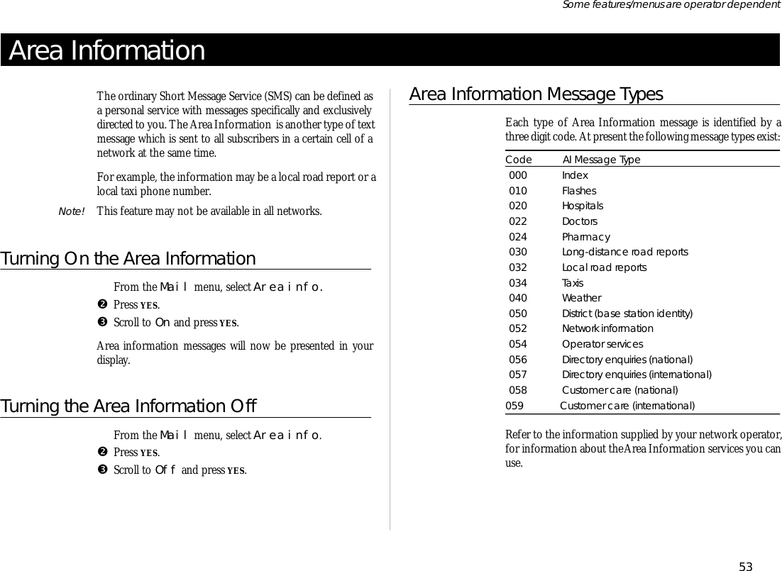 Area In for ma tionThe or di nary Short Mes sage Serv ice (SMS) can be de fined asa per sonal serv ice with mes sages spe cifi cally and ex clu sivelydi rected to you. The Area In for ma tion  is an other type of text mes sage which is sent to all sub scrib ers in a cer tain cell of anet work at the same time.For ex am ple, the in for ma tion may be a lo cal road re port or alo cal taxi phone number.Note! This fea ture may not be avail able in all net works.Turning On the Area In for ma tionŒFrom the Mail menu, se lect Area info.  •Press YES.ŽScroll to On and press YES. Area in for ma tion mes sages will now be pre sented in yourdis play.Turning the Area In for ma tion OffŒFrom the Mail menu, se lect Area info.  •Press YES.ŽScroll to Off and press YES.Area Information Mes sage TypesEach type of Area Information mes sage is iden ti fied by athree digit code. At pres ent the fol low ing mes sage types ex ist:Code AI Mes sage Type000 In dex010 Flashes020 Hos pi tals022 Doc tors024 Phar macy030 Long- distance road re ports032 Lo cal road re ports034 Taxis040 Weather050 Dis trict (base sta tion iden tity)052 Net work in for ma tion054 Op era tor serv ices056 Di rec tory en quir ies (na tional)057 Di rec tory en quir ies (in ter na tional)058 Cus tomer care (na tional)059 Cus tomer care (in ter na tional)Ref er to the in for ma tion sup plied by your net work op era tor,for in for ma tion about the Area Information serv ices you canuse.53Some fea tures/menus are op era tor dependent