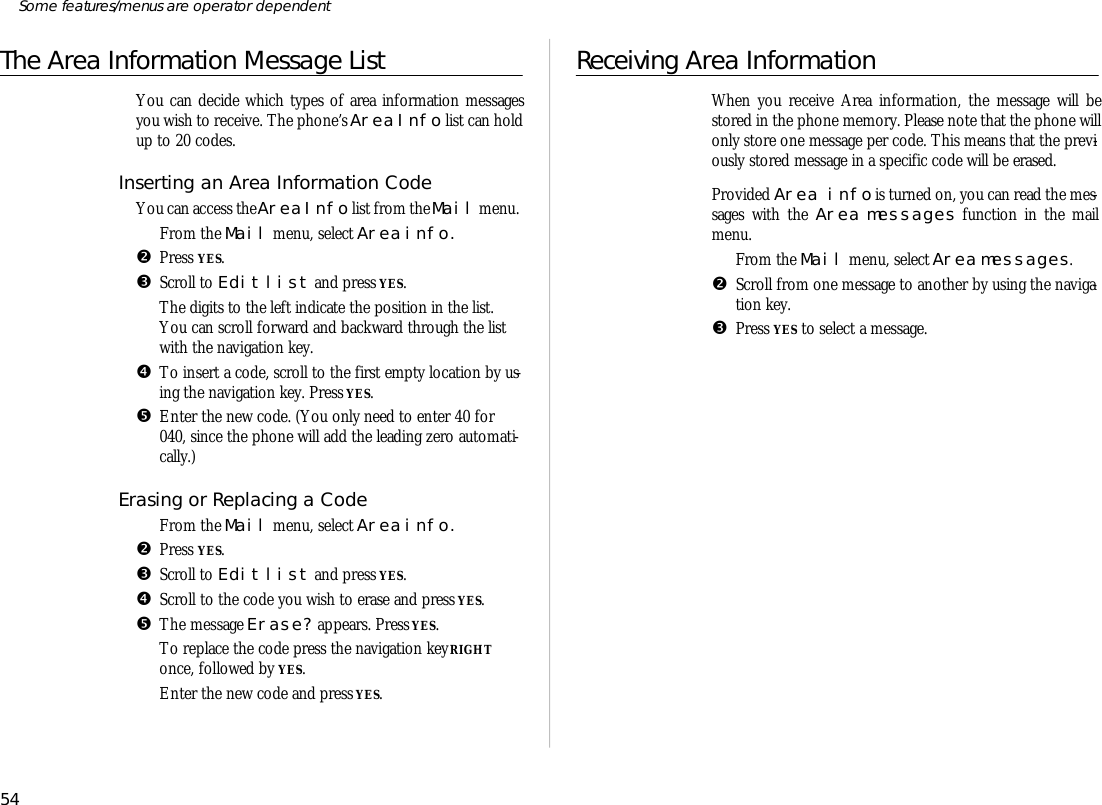 The Area Information Mes sage ListYou can de cide which types of area information mes sagesyou wish to re ceive. The phone’s Area Info list can holdup to 20 codes.In serting an Area Information CodeYou can ac cess the Area Info list from the Mail menu.ŒFrom the Mail menu, se lect Area info.•Press YES.ŽScroll to Edit list and press YES.The dig its to the left in di cate the po si tion in the list.You can scroll for ward and back ward through the listwith the navi ga tion key.•To in sert a code, scroll to the first empty lo ca tion by us -ing the navi ga tion key. Press YES.•En ter the new code. (You only need to en ter 40 for040, since the phone will add the lead ing zero auto mati -cally.)Erasing or Re placing a CodeŒFrom the Mail menu, se lect Area info.•Press YES.ŽScroll to Edit list and press YES.•Scroll to the code you wish to erase and press YES.•The mes sage Erase? ap pears. Press YES.‘To re place the code press the navi ga tion key RIGHTonce, fol lowed by YES.’En ter the new code and press YES.Re ceiving Area In for ma tionWhen you re ceive Area in for ma tion, the mes sage will bestored in the phone mem ory. Please note that the phone willonly store one mes sage per code. This means that the pre vi -ously stored mes sage in a spe cific code will be erased.Pro vided Area in fo is turned on, you can read the mes -sages with the Area mes sages func tion in the mailmenu.ŒFrom the Mail menu, se lect Area mes sages.•Scroll from one mes sage to an other by us ing the navi ga -tion key.ŽPress YES to se lect a mes sage.54Some fea tures/menus are op era tor dependent