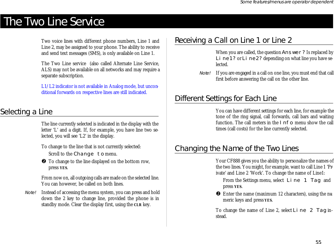 The Two Line Serv iceTwo voice lines with dif fer ent phone num bers, Line 1 andLine 2, may be as signed to your phone. The abil ity to re ceiveand send text mes sages (SMS), is only avail able on Line 1. The Two Line serv ice  (also called Al ter nate Line Serv ice,ALS) may not be avail able on all net works and may re quire asepa rate sub scrip tion.L1/L2 in di ca tor is not avail able in Ana log mode, but uncon -di tional for wards on re spec tive lines are still in di cated.Se lecting a LineThe line cur rently se lected is in di cated in the dis play with thelet ter ‘L’ and a digit. If, for ex am ple, you have line two se -lected, you will see ‘L2’ in the dis play.To change to the line that is not cur rently se lected:ŒScroll to the Change to menu.•To change to the line dis played on the bot tom row,press YES.From now on, all out go ing calls are made on the se lected line. You can how ever, be called on both lines.Note! In stead of ac cess ing the menu sys tem, you can press and hold down the 2 key to change line, pro vided the phone is instandby mode. Clear the dis play first, us ing the CLR key.Receiving a Call on Li ne 1 or Li ne 2When you are called, the ques tion An swer? Is re placed byLi ne1? or Li ne2? de pend ing on what line you have se -lected.Note! If you are en gaged in a call on one line, you must end that callfirst bef ore an swer ing the call on the other line.Dif fer ent Set tings for Each LineYou can have dif fer ent set tings for each line, for ex am ple thetone of the ring sig nal, call for wards, call bars and wait ingfunc tion. The call me ters in the Info menu show the calltimes (call costs) for the line cur rently se lected.Changing the Name of the Two LinesYour CF888 gives you the abil ity to per son al ize the names ofthe two lines. You might, for ex am ple, want to call Li ne 1 ‘Pr -ivate’ and Li ne 2 ‘Work’. To change the name of Line1:ŒFrom the Set tings menu, se lect Line 1 Tag andpress YES.•En ter the name (maxi mum 12 char ac ters), us ing the nu -meric keys and press YES.To change the name of Line 2, se lect Line 2 Tag in -stead.55Some fea tures/menus are op era tor dependent