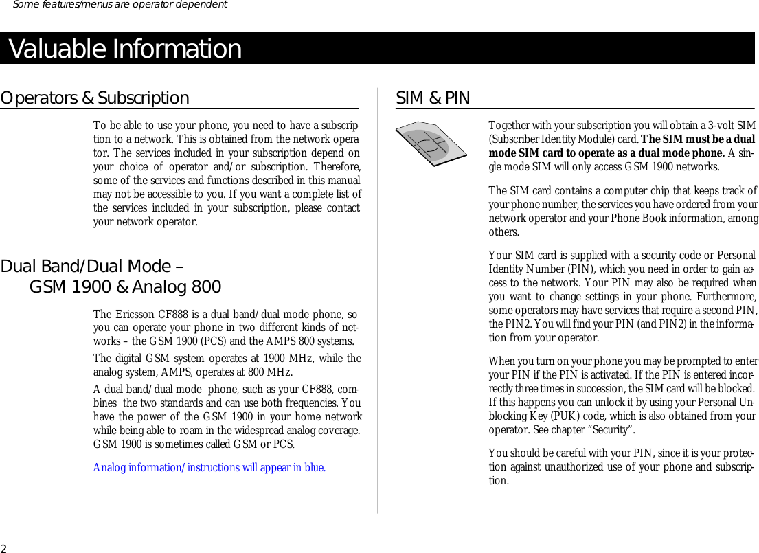 Valuable In for ma tionOp era tors &amp; Sub scrip tionTo be able to use your phone, you need to have a sub scrip -tion to a net work. This is ob tained from the net work op era -tor. The serv ices in cluded in your sub scrip tion de pend onyour choice of op era tor and/or sub scrip tion. There fore,some of the serv ices and functions de scribed in this man ualmay not be ac ces si ble to you. If you want a com plete list  ofthe serv ices in cluded in your sub scrip tion, please con tactyour net work op era tor.Dual Band/Dual Mode –       GSM 1900 &amp; Analog 800The Er ics son CF888 is a dual band/dual mode phone, so you can operate your phone in two dif fer ent kinds of net -works – the GSM 1900 (PCS) and the AMPS 800 sys tems.The digi tal GSM sys tem op er ates at 1900 MHz, while theana log sys tem, AMPS, op er ates at 800 MHz.A dual band/dual mode  phone, such as your CF888, com -bines  the two stan dards and can use both fre quen cies. Youhave the power of the GSM 1900 in your home net workwhile be ing able to roam in the widespread ana log cov er age.GSM 1900 is some times called GSM or PCS.Ana log in for ma tion/in struc tions will ap pear in blue.SIM &amp; PINTo gether with your sub scrip tion you will ob tain a 3- volt SIM(Sub scriber Iden tity Mod ule) card. The SIM must be a dual mode SIM card to op er ate as a dual mode phone. A sin -gle mode SIM will only ac cess GSM 1900 net works.The SIM card con tains a com puter chip that keeps track ofyour phone number, the serv ices you have or dered from your net work op era tor and your Phone Book in for ma tion, amongoth ers.Your SIM card is sup plied with a se cu rity code or Per sonalIden tity Num ber (PIN), which you need in or der to gain ac -cess to the net work. Your PIN may also be re quired whenyou want to change set tings in your phone. Fur ther more,some op era tors may have serv ices that re quire a sec ond PIN,the PIN2. You will find your PIN (and PIN2) in the in for ma -tion from your op era tor.When you turn on your phone you may be prompted to en ter your PIN if the PIN is activated. If the PIN is en tered in cor -rectly three times in suc ces sion, the SIM card will be blocked. If this hap pens you can un lock it by us ing your Per sonal Un -block ing Key (PUK) code, which is also ob tained from yourop era tor. See chap ter “Se cu rity”.You should be care ful with your PIN, since it is your pro tec -tion against un au thor ized use of your phone and sub scrip -tion.2Some fea tures/menus are op era tor dependent