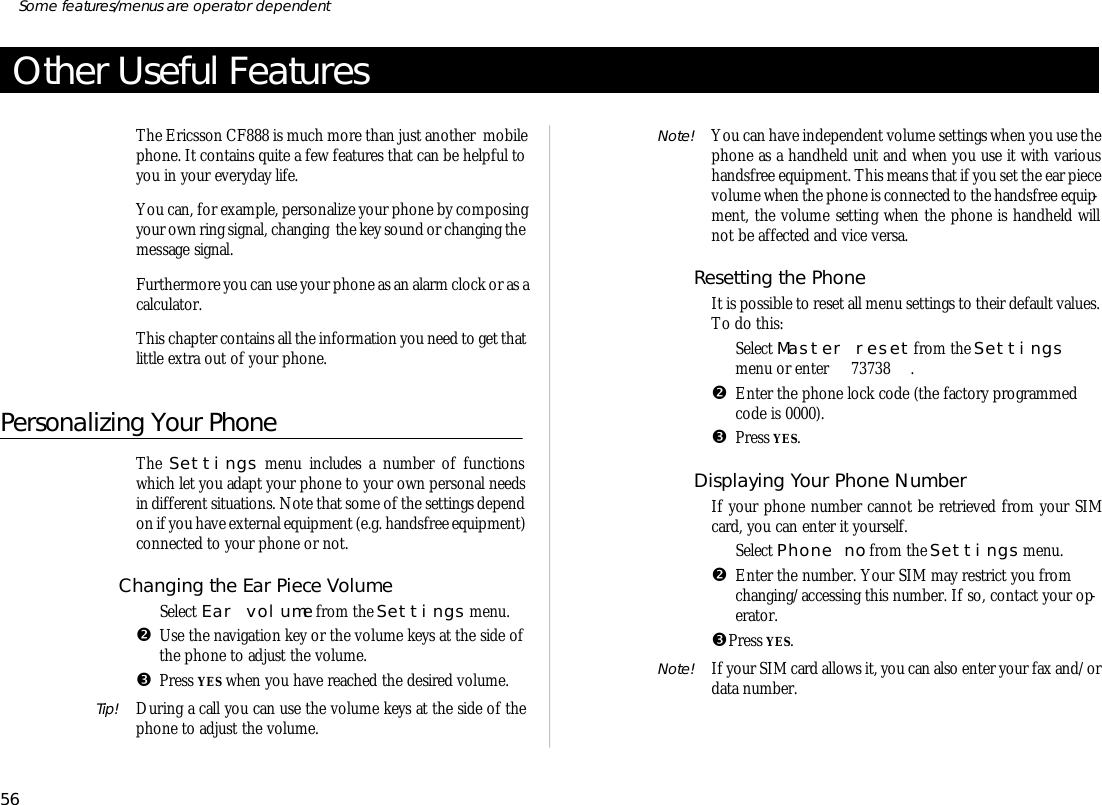 Other Useful FeaturesThe Er ics son CF888 is much more than just an other  mo bilephone. It con tains quite a few fea tures that can be help ful toyou in your eve ry day life.You can, for ex am ple, per son al ize your phone by com pos ingyour own ring sig nal, chang ing  the key sound or changing the mes sage sig nal.Fur ther more you can use your phone as an alarm clock or as a cal cu la tor.This chap ter con tains all the in for ma tion you need to get thatlit tle ex tra out of your phone.Personalizing Your PhoneThe Set tings menu in cludes a number of func tionswhich let you adapt your phone to your own per sonal needsin dif fer ent situa tions. Note that some of the set tings de pendon if you have ex ter nal equip ment (e.g. hands free equip ment) con nected to your phone or not.Chang ing the Ear Piece Vol umeŒSe lect Ear vol ume from the Set tings menu.•Use the navi ga tion key or the vol ume keys at the side of the phone to ad just the vol ume.ŽPress YES when you have reached the de sired vol ume.Tip! Dur ing a call you can use the vol ume keys at the side of thephone to ad just the vol ume.Note! You can have in de pend ent vol ume set tings when you use thephone as a hand held unit and when you use it with vari oushands free equip ment. This means that if you set the ear piecevol ume when the phone is con nected to the hands free equip -ment, the vol ume set ting when the phone is handheld willnot be af fected and vice versa.Re set ting the PhoneIt is pos si ble to re set all menu set tings to their de fault val ues.To do this:ŒSe lect Mas ter re set from the Set tingsmenu or en ter 73738 .•En ter the phone lock code (the fac tory pro grammedcode is 0000).ŽPress YES.Dis play ing Your Phone Num berIf your phone number can not be re trieved from your SIMcard, you can en ter it your self.ŒSe lect Phone no from the Set tings menu.•En ter the number. Your SIM may re strict you fromchang ing/ac cess ing this number. If so, con tact your op -era tor.ŽPress YES.Note! If your SIM card al lows it, you can also en ter your fax and/ordata number.56Some fea tures/menus are op era tor dependent