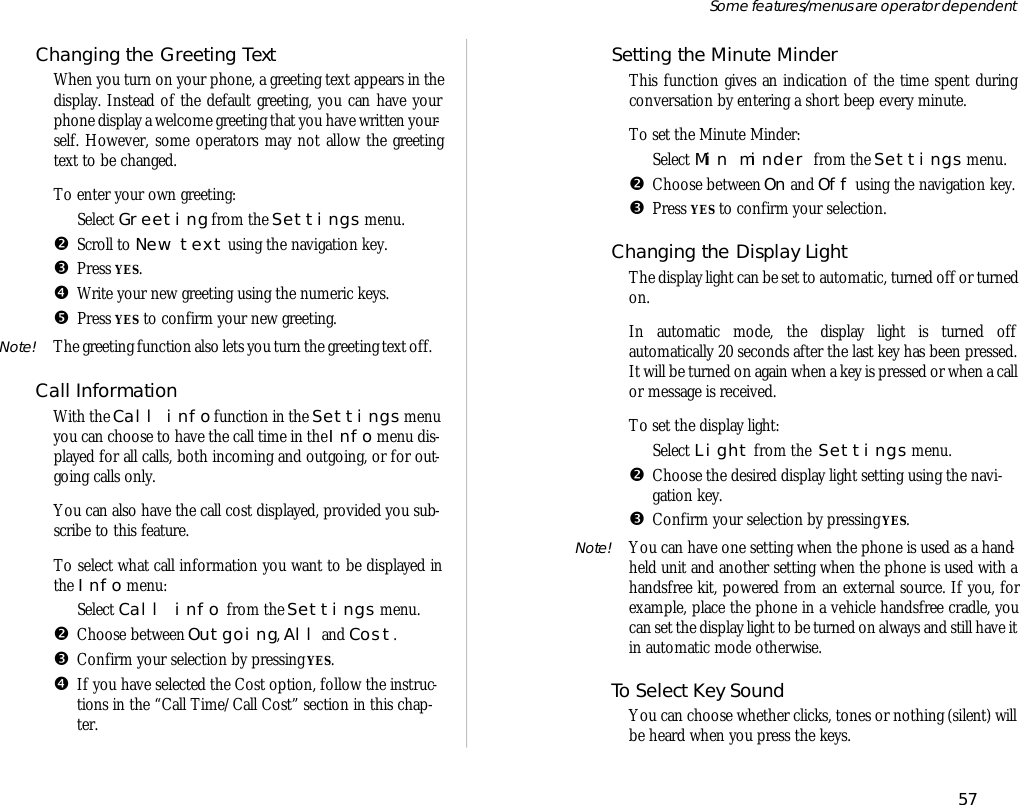 Chang ing the Greet ing TextWhen you turn on your phone, a greet ing text ap pears in thedis play. In stead of the de fault greet ing, you can have yourphone dis play a wel come greet ing that you have writ ten your -self. How ever, some op era tors may not al low the greet ingtext to be changed.To en ter your own greet ing:ŒSe lect Greet ing from the Set tings menu.•Scroll to New text us ing the navi ga tion key.ŽPress YES.•Write your new greet ing us ing the nu meric keys.•Press YES to con firm your new greet ing.Note! The greet ing func tion also lets you turn the greet ing text off.Call In for ma tionWith the Call info func tion in the Set tings menuyou can choose to have the call time in the Info menu dis -played for all calls, both in com ing and out go ing, or for out -go ing calls only. You can also have the call cost dis played, pro vided you sub -scribe to this fea ture.To se lect what call in for ma tion you want to be dis played inthe Info menu:ŒSe lect Call info  from the Set tings menu.•Choose be tween Out go ing, All and Cost.ŽCon firm your se lec tion by press ing YES.•If you have se lected the Cost op tion, fol low the in struc -tions in the “Call Time/Call Cost” sec tion in this chap -ter.Set ting the Min ute MinderThis func tion gives an in di ca tion of the time spent dur ingcon ver sa tion by en ter ing a short beep every minute.To set the Min ute Minder:ŒSe lect Min minder  from the Set tings menu.•Choose be tween On and Off us ing the navi ga tion key.ŽPress YES to con firm your se lec tion.Changing the Dis play LightThe dis play light can be set to auto mat ic, turned off or turned on.In automatic mode, the display light is turned offautomatically 20 seconds after the last key has been pressed.It will be turned on again when a key is pressed or when a callor mes sage is re ceived.To set the dis play light:ŒSe lect Light from the  Set tings menu.•Choose the de sired dis play light set ting us ing the navi -ga tion key.ŽCon firm your se lec tion by press ing YES.Note! You can have one set ting when the phone is used as a hand -held unit and an other set ting when the phone is used with ahands free kit, pow ered from an ex ter nal source. If you, forex am ple, place the phone in a ve hi cle hands free cra dle, youcan set the dis play light to be turned on al ways and still have it in auto mat ic mode oth er wise.To Se lect Key SoundYou can choose whether clicks, tones or noth ing (si lent) willbe heard when you press the keys. 57Some fea tures/menus are op era tor dependent