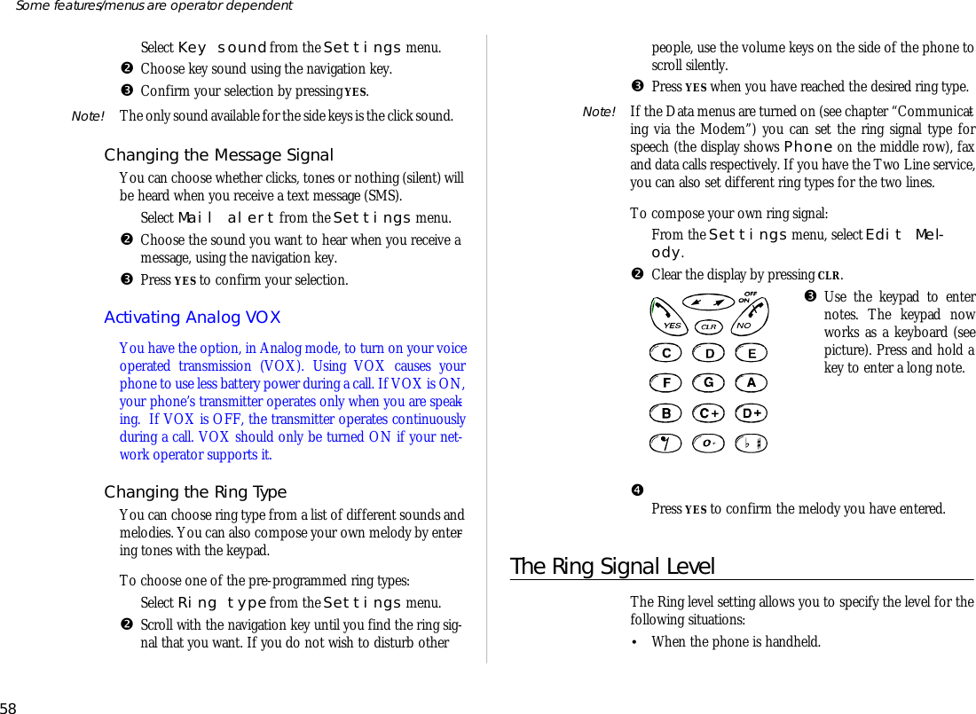 ŒSe lect Key sound from the Set tings menu.•Choose key sound us ing the navi ga tion key.ŽCon firm your se lec tion by press ing YES.Note! The only sound avail able for the side keys is the click sound.Chang ing the Mes sage Sig nalYou can choose whether clicks, tones or noth ing (si lent) willbe heard when you re ceive a text mes sage (SMS).ŒSe lect Mail alert from the Set tings menu.•Choose the sound you want to hear when you re ceive ames sage, us ing the navi ga tion key.ŽPress YES to con firm your se lec tion.Ac ti vat ing Ana log VOXYou have the op tion, in Ana log mode, to turn on your voiceop er ated trans mis sion (VOX). Us ing VOX causes yourphone to use less bat tery power dur ing a call. If VOX is ON, your phone’s trans mit ter op er ates only when you are speak -ing.  If VOX is OFF, the trans mit ter op er ates con tinu ouslydur ing a call. VOX should only be turned ON if your net -work op era tor sup ports it.Chang ing the Ring TypeYou can choose ring type from a list of dif fer ent sounds andmelo dies. You can also com pose your own mel ody by en ter -ing tones with the key pad.To choose one of the pre- programmed ring types:ŒSe lect Ring type from the Set tings menu.•Scroll with the navi ga tion key un til you find the r ing sig -nal that you want. If you do not wish to dis turb otherpeo ple, use the vol ume keys on the side of the phone to scroll si lently.ŽPress YES when you have reached the de sired ring type.Note! If the Data menus are turned on (see chap ter “Com mu ni cat -ing via the Mo dem”) you can set the ring sig nal type forspeech (the dis play shows Phone on the mid dle row), faxand data calls re spec tively. If you have the Two Line serv ice,you can also set dif fer ent ring types for the two lines.To com pose your own ring sig nal:ŒFrom the Set tings menu, se lect Edit Mel -ody.•Clear the dis play by press ing CLR.ŽUse the key pad to en ternotes. The key pad nowworks as a key board (seepic ture). Press and hold akey to en ter a long note.•  Press YES to con firm the mel ody you have en tered.The Ring Sig nal LevelThe Ring level set ting al lows you to spec ify the level for thefol low ing situa tions:•When the phone is hand held.58Some fea tures/menus are op era tor dependent