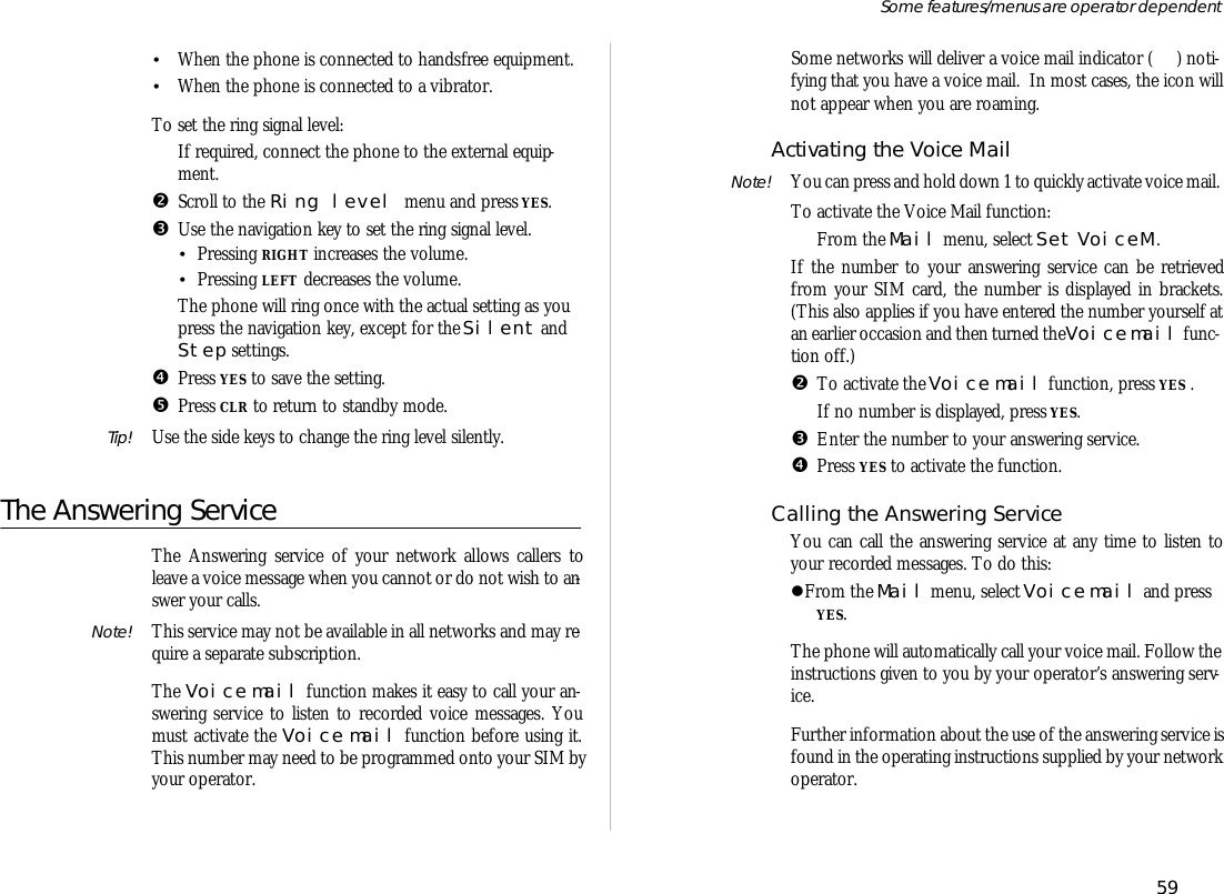 •When the phone is con nected to hands free equip ment.•When the phone is con nected to a vi bra tor.To set the ring sig nal level:ŒIf re quired, con nect the phone to the ex ter nal equip -ment.•Scroll to the Ring level menu and press YES.ŽUse the navi ga tion key to set the ring sig nal level.•Press ing RIGHT in creases the vol ume.•Press ing LEFT de creases the vol ume.The phone will ring once with the ac tual set ting as youpress the navi ga tion key, ex cept for the Si lent andStep set tings.•Press YES to save the set ting.•Press CLR to re turn to standby mode.Tip! Use the side keys to change the ring level si lently.The An swer ing Serv iceThe An swer ing serv ice of your net work al lows call ers toleave a voice mes sage when you can not or do not wish to an -swer your calls.Note! This serv ice may not be avail able in all net works and may re -quire a sepa rate sub scrip tion.The Voice mail func tion makes it easy to call your an -swer ing serv ice to lis ten to re corded voice mes sages. Youmust ac ti vate the Voice mail func tion bef ore us ing it.This number may need to be pro grammed onto your SIM byyour op era tor.Some net works will de liver a voice mail in di ca tor ( ) no ti -fy ing that you have a voice mail.  In most cases, the icon willnot ap pear when you are roam ing.Ac ti vat ing the Voice MailNote! You can press and hold down 1 to quickly ac ti vate voice mail.To ac ti vate the Voice Mail func tion:ŒFrom the Mail menu, se lect Set VoiceM .If the number to your an swer ing serv ice can be re trievedfrom your SIM card, the number is dis played in brack ets.(This also ap plies if you have en tered the number your self atan ear lier oc ca sion and then turned the Voice mail func -tion off.)•To ac ti vate the Voice mail func tion, press YES .If no number is dis played, press YES.ŽEn ter the number to your an swer ing serv ice.•Press YES to ac ti vate the func tion.Call ing the An swer ing Serv iceYou can call the an swer ing serv ice at any time to lis ten toyour re corded mes sages. To do this:lFrom the Mail menu, se lect Voice mail and pressYES.The phone will auto mati cally call your voice mail. Fol low thein struc tions given to you by your op era tor’s an swer ing serv -ice.Fur ther in for ma tion about the use of the an swer ing serv ice isfound in the op er at ing in struc tions sup plied by your net workop era tor.59Some fea tures/menus are op era tor dependent