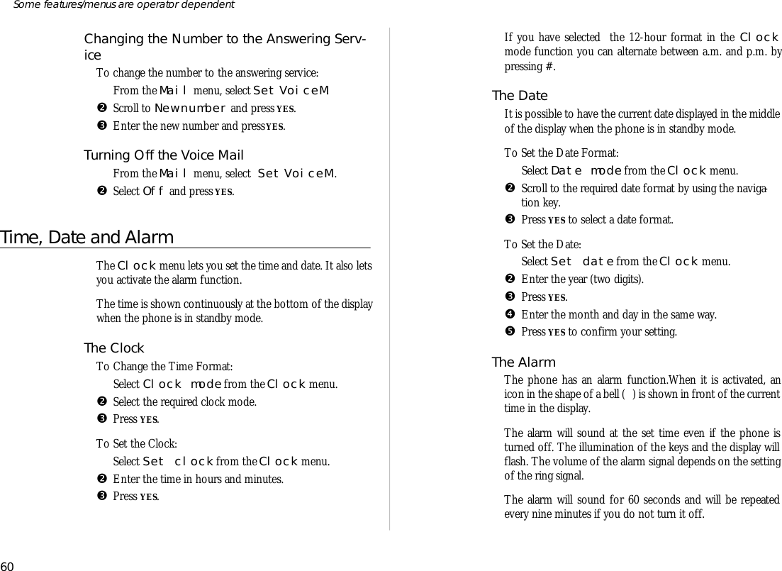 Chang ing the Num ber to the An swer ing Serv -iceTo change the number to the an swer ing serv ice:ŒFrom the Mail menu, se lect Set VoiceM.•Scroll to New number and press YES.ŽEn ter the new number and press YES.Turning Off the Voice MailŒFrom the Mail menu, se lect Set VoiceM .•Se lect Off and press YES.Time, Date and AlarmThe Clock menu lets you set the time and date. It also letsyou ac ti vate the alarm func tion.The time is shown con tinu ously at the bot tom of the dis playwhen the phone is in standby mode.The ClockTo Change the Time For mat:ŒSe lect Clock mode from the Clock menu.•Se lect the re quired clock mode.ŽPress YES.To Set the Clock:ŒSe lect Set clock from the Clock menu.•En ter the time in hours and min utes. ŽPress YES.If you have se lected  the 12- hour for mat in the Clockmode func tion you can al ter nate be tween a.m. and p.m. bypress ing #.The DateIt is pos si ble to have the cur rent date dis played in the mid dleof the dis play when the phone is in standby mode.To Set the Date For mat:ŒSe lect Date mode from the Clock menu.•Scroll to the re quired date for mat by us ing the navi ga -tion key. ŽPress YES to se lect a date for mat.To Set the Date:ŒSe lect Set date from the Clock menu.•En ter the year (two dig its).ŽPress YES. •En ter the month and day in the same way.•Press YES to con firm your set ting.The AlarmThe phone has an alarm func tion.When it is ac ti vated, anicon in the shape of a bell ( ) is shown in front of the cur renttime in the dis play.The alarm will sound at the set time even if the phone isturned off. The il lu mi na tion of the keys and the dis play willflash. The volume of the alarm sig nal de pends on the set tingof the ring sig nal.The alarm will sound for 60 sec onds and will be re peatedevery nine min utes if you do not turn it off. 60Some fea tures/menus are op era tor dependent