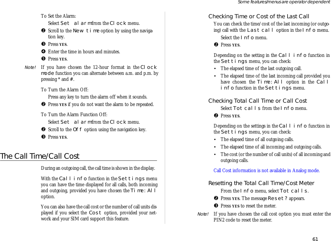To Set the Alarm:ŒSe lect Set alarm from the Clock menu.•Scroll to the New time op tion by us ing the navi ga -tion key.ŽPress YES.•En ter the time in hours and min utes.•Press YES.Note! If you have cho sen the 12- hour for mat in the Clockmode func tion you can al ter nate be tween a.m. and p.m. bypress ing * and #.To Turn the Alarm Off:ŒPress any key to turn the alarm off when it sounds.•Press YES if you do not want the alarm to be re peated.To Turn the Alarm Func tion Off:ŒSe lect Set alarm from the Clock menu.•Scroll to the Off op tion us ing the navi ga tion key. ŽPress YES.The Call Time/Call CostDur ing an out go ing call, the call time is shown in the dis play.With the Call info func tion in the Set tings menuyou can have the time dis played for all calls, both in com ingand out go ing, pro vided you have cho sen the Time:Allop tion.You can also have the call cost or the number of call units dis -played if you se lect the Cost op tion, pro vided your net -work and your SIM card sup port this fea ture.Checking Time or Cost of the Last CallYou can check the time/cost of the last in com ing (or out go -ing) call with the Last call op tion in the Info menu.ŒSe lect the Info menu.•Press YES.De pend ing on the set ting in the Call info func tion inthe Set tings menu, you can check:•The elapsed time of the last out go ing call.•The elapsed time of the last in com ing call pro vided youhave cho sen the Time:All op tion in the Callinfo func tion in the Set tings menu.Checking To tal Call Time or Call CostŒSe lect Tot calls from the Info menu.•Press YES.De pend ing on the set tings in the Call info func tion inthe Set tings menu, you can check:•The elapsed time of all out go ing calls.•The elapsed time of all in com ing and out go ing calls.•The cost (or the number of call units) of all in com ing andout go ing calls.Call Cost in for ma tion is not avail able in Ana log mode.Re setting the To tal Call Time/Cost Me terŒFrom the Info menu, se lect Tot calls.•Press YES. The mes sage Re set? ap pears.ŽPress YES to re set the me ter.Note! If you have cho sen the call cost op tion you must en ter thePIN2 code to re set the me ter.61Some fea tures/menus are op era tor dependent