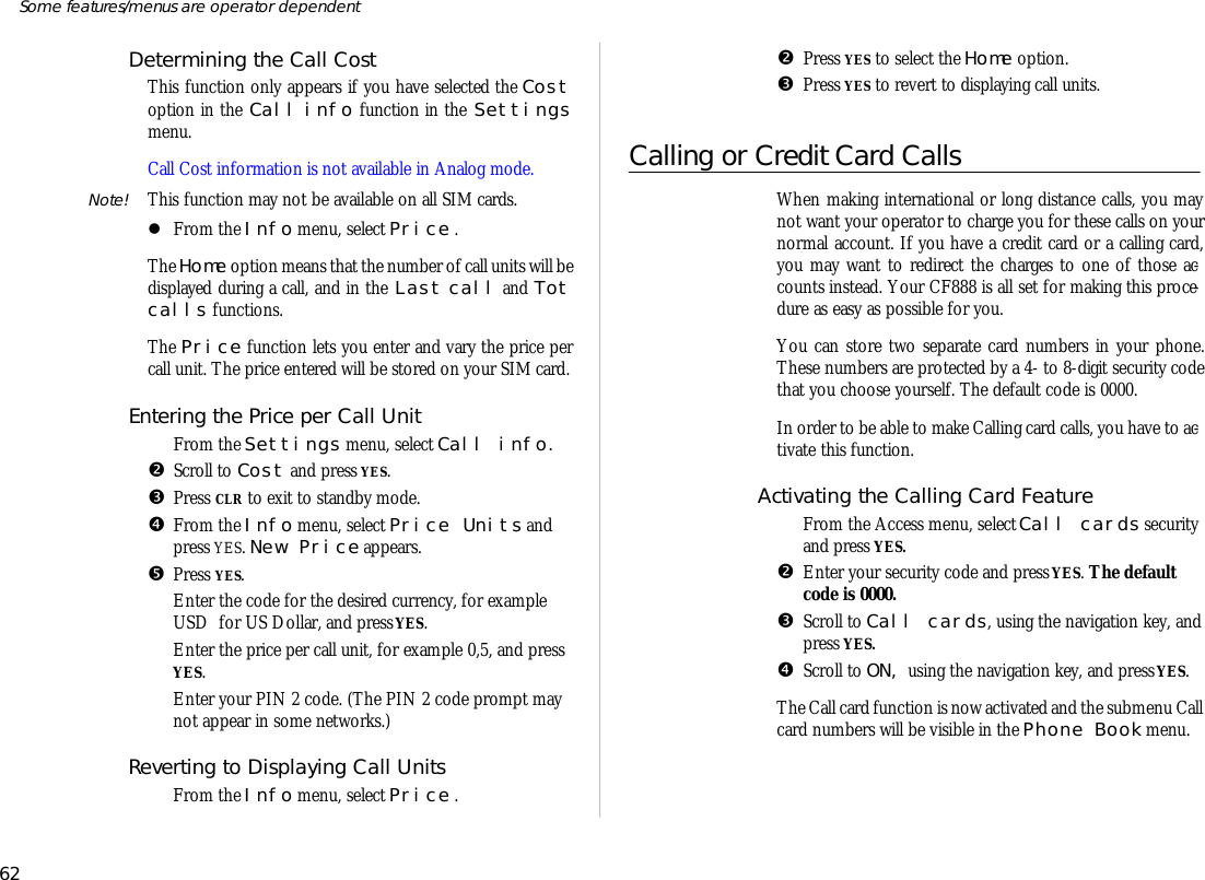 De ter mining the Call CostThis func tion only ap pears if you have se lected the Costop tion in the Call info func tion in the Set tingsmenu. Call Cost in for ma tion is not avail able in Ana log mode.Note! This func tion may not be avail able on all SIM cards.lFrom the Info menu, se lect Price .The Home op tion means that the number of call units will be dis played dur ing a call, and in the Last call and Totcalls func tions.The Price func tion lets you en ter and vary the price percall unit. The price en tered will be stored on your SIM card.En tering the Price per Call UnitŒFrom the Settings menu, se lect Call info.•Scroll to Cost and press YES.ŽPress CLR to exit to standby mode.•From the Info menu, se lect Price Units andpress YES. New Price ap pears.•Press YES.‘En ter the code for the desired cur rency, for ex am pleUSD  for US Dol lar, and press YES.’En ter the price per call unit, for ex am ple 0,5, and pressYES.“En ter your PIN 2 code. (The PIN 2 code prompt maynot ap pear in some net works.) Re verting to Dis play ing Call UnitsŒFrom the Info menu, se lect Price .•Press YES to se lect the Home op tion.ŽPress YES to re vert to dis play ing call units.Call ing or Credit Card CallsWhen mak ing in ter na tional or long dis tance calls, you maynot want your op era tor to charge you for these calls on yournor mal ac count. If you have a credit card or a call ing card,you may want to re di rect the charges to one of those ac -counts in stead. Your CF888 is all set for mak ing this pro ce -dure as easy as pos si ble for you. You can store two sepa rate card num bers in your phone.These num bers are pro tected by a 4- to 8- digit se cu rity codethat you choose your self. The de fault code is 0000.In or der to be able to make Call ing card calls, you have to ac -ti vate this func tion.Ac ti vat ing the Call ing Card Fea tureŒFrom the Ac cess menu, se lect Call cards se cu rity and press YES.•En ter your se cu rity code and press YES. The de faultcode is 0000.ŽScroll to Call cards, us ing the navi ga tion key, and press YES.•Scroll to ON, us ing the navi ga tion key, and press YES.The Call card func tion is now ac ti vated and the sub menu Call card num bers will be visi ble in the Phone Book menu.62Some fea tures/menus are op era tor dependent