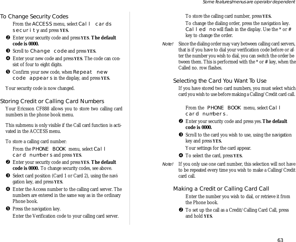 To Change Se cu rity CodesŒ From the ACCESS menu, se lect Call cardsse cu rity and press YES.• En ter your se cu rity code and press YES. The de faultcode is 0000.Ž Scroll to Change code and press YES.• En ter your new code and press YES. The code can con -sist of four to eight dig its.• Con firm your new code, when Re peat newcode ap pears in the dis play, and press YES.Your se cu rity code is now changed.Stor ing Credit or Call ing Card Num bersYour Er ics son CF888 al lows you to store two call ing cardnum bers in the phone book menu. This sub menu is only visi ble if the Call card func tion is ac ti -vated in the ACCESS menu.To store a call ing card number:Œ From the PHONE BOOK menu, se lect Callcard num bers and press YES.• En ter your se cu rity code and press YES. The de faultcode is 0000. To change se cu rity codes, see above.Ž Se lect card po si tion (Card 1 or Card 2), us ing the navi -ga tion key, and press YES.• En ter the Ac cess number to the call ing card server. The num bers are en tered in the same way as in the or di naryPhone book.• Press the navi ga tion key.‘ En ter the Veri fi ca tion code to your call ing card server.’To store the call ing card number, press YES. To change the di al ing or der, press the navi ga tion key.Called no will flash in the dis play. Use the * or #key to change the or der.Note! Since the di al ing or der may vary be tween call ing card serv ers,that is if you have to dial your veri fi ca tion code bef ore or af -ter the number you wish to dial, you can switch the or der be -tween them. This is per formed with the * or # key, when theCalled no. row flashes.Se lect ing the Card You Want To UseIf you have stored two card num bers, you must se lect whichcard you wish to use before mak ing a Call ing/Credit card call. ŒFrom the PHONE BOOK menu, se lect Callcard num bers.•En ter your se cu rity code and press yes. The de faultcode is 0000.ŽScroll to the card you wish to use, us ing the navi gationkey and press YES.Your set tings for the card ap pear.•To se lect the card, press YES. Note! If you only use one card number, this se lec tion will not haveto be re peated every time you wish to make a Call ing/Creditcard call.Mak ing a Credit or Call ing Card CallŒ En ter the number you wish to dial, or re trieve it fromthe Phone book.•To set up the call as a Credit/Call ing Card Call, pressand hold YES.63Some fea tures/menus are op era tor dependent