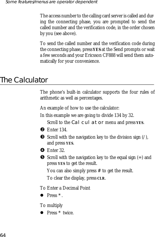 The ac cess number to the call ing card server is called and dur -ing the con nect ing phase, you are prompted to send thecalled number and the veri fi ca tion code, in the or der cho senby you (see above). To send the called number and the veri fi ca tion code dur ingthe con nect ing phase, press YES at the Send prompts or waita few sec onds and your Er ics son CF888 will send them auto -mati cally for your con ven ience. The Cal cu la torThe phone’s built- in cal cu la tor sup ports the four rules ofarith metic as well as per cent ages.An ex am ple of how to use the cal cu la tor:In this ex am ple we are go ing to di vide 134 by 32.ŒScroll to the Cal cu la tor menu and press YES.•En ter 134.ŽScroll with the navi ga tion key to the di vi sion sign (/),and press YES.•En ter 32.•Scroll with the navi ga tion key to the equal sign (=) andpress YES to get the re sult. You can also sim ply press # to get the re sult.‘To clear the dis play, press CLR. To En ter a Deci mal PointlPress *.To mul ti plylPress * twice.64Some fea tures/menus are op era tor dependent