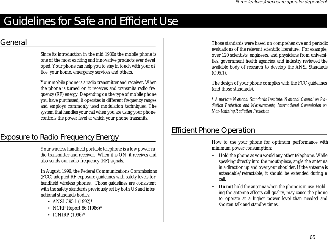 Guide lines for Safe and Ef fi cient UseGen eralSince its in tro duc tion in the mid 1980s the mo bile phone isone of the most ex cit ing and in no va tive prod ucts ever de vel -oped. Your phone can help you to stay in touch with your of -fice, your home, emer gency serv ices and oth ers.Your mo bile phone is a ra dio trans mit ter and re ceiver. Whenthe phone is turned on it re ceives and trans mits ra dio fre -quency (RF) en ergy. De pend ing on the type of mo bile phoneyou have pur chased, it op er ates in dif fer ent fre quency rangesand em ploys com monly used modu la tion tech niques. Thesys tem that han dles your call when you are us ing your phone,con trols the power level at which your phone trans mits.Ex po sure to Ra dio Fre quency En ergyYour wire less hand held port able tele phone is a low power ra -dio trans mit ter and re ceiver.  When it is ON, it re ceives andalso sends our ra dio fre quency (RF) sig nals.In August, 1996, the Fed eral Com mu ni ca tions Com mis sions(FCC) adopted RF ex po sure guide lines with safety lev els forhand held wire less phones.  Those guide lines are con sis tentwith the safety stan dards pre vi ously set by both US and in ter -na tional stan dards bod ies:•ANSI C95.1 (1992)*•NCRP Re port 86 (1986)*•ICNIRP (1996)*Those stan dards were based on com pre hen sive and pe ri odicevalua tions of the rele vant sci en tific lit era ture.  For ex am ple,over 120 sci en tists, en gi neers, and phy si cians from uni ver si -ties, gov ern ment health agen cies, and in dus try re viewed theavail able body of re search to de velop the ANSI Stan dards(C95.1).The de sign of your phone com plies with the FCC guide lines(and those stan dards).* Ameri can Na tional Stan dards In sti tute: Na tional Coun cil on Ra -dia tion Pro tec tion and Meas ure ments; In ter na tional Com mis sion onNon- Ionizing Ra dia tion Pro tec tion.Ef fi cient Phone Op era tionHow to use your phone for op ti mum per form ance withmini mum power con sump tion:•Hold the phone as you would any other tele phone. Whilespeak ing di rectly into the mouth piece, an gle the an tennain a di rec tion up and over your shoul der. If the an tenna isex tend able/re tract able, it should be ex tended dur ing acall. •Do not hold the an tenna when the phone is in use. Hold -ing the an tenna af fects call qual ity, may cause the phoneto op er ate at a higher power level than needed andshorten talk and standby times.65Some fea tures/menus are op era tor dependent